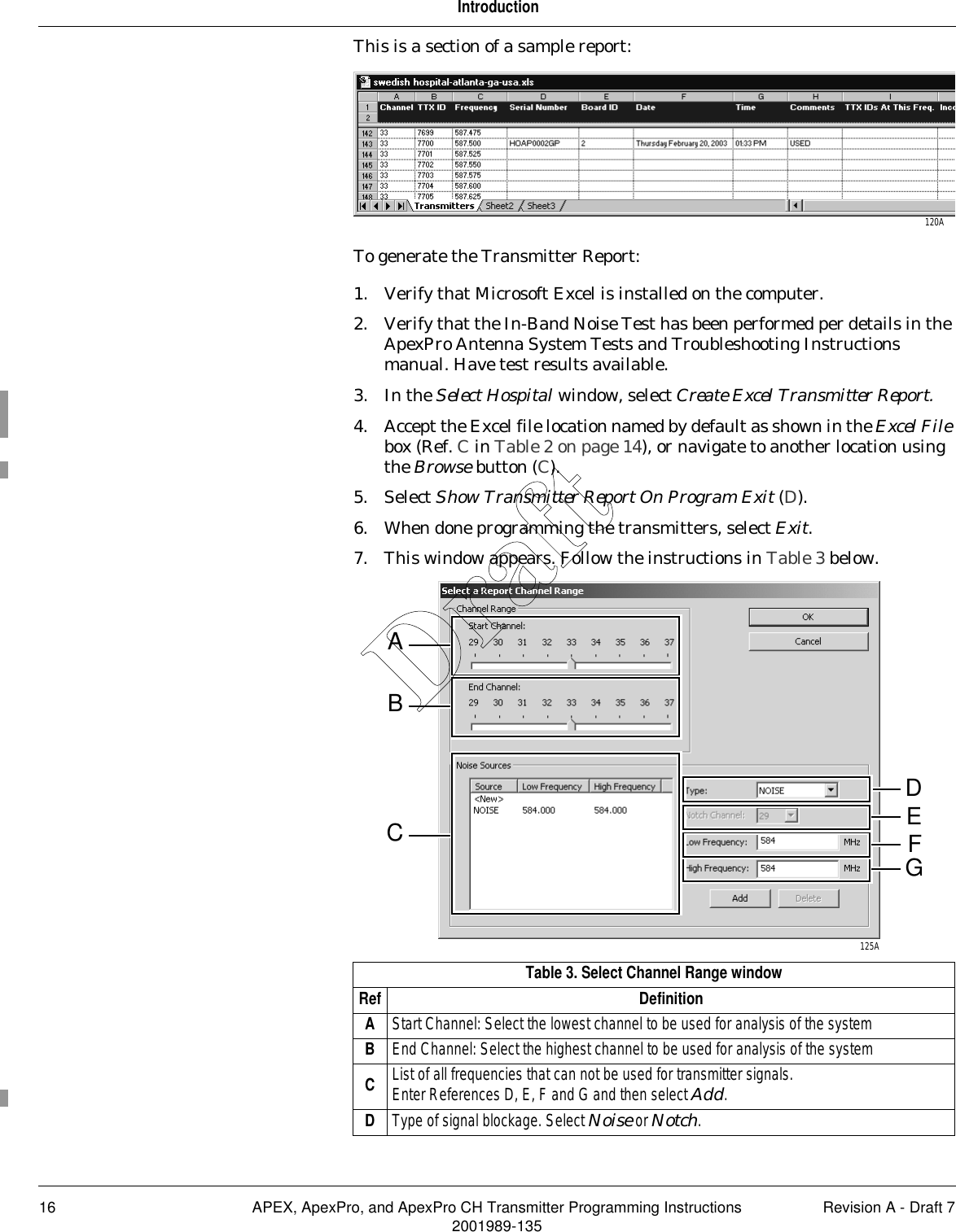 16 APEX, ApexPro, and ApexPro CH Transmitter Programming Instructions Revision A - Draft 72001989-135IntroductionThis is a section of a sample report:To generate the Transmitter Report:1. Verify that Microsoft Excel is installed on the computer.2. Verify that the In-Band Noise Test has been performed per details in the ApexPro Antenna System Tests and Troubleshooting Instructions manual. Have test results available.3. In the Select Hospital window, select Create Excel Transmitter Report.4. Accept the Excel file location named by default as shown in the Excel File box (Ref. C in Table 2 on page 14), or navigate to another location using the Browse button (C).5. Select Show Transmitter Report On Program Exit (D).6. When done programming the transmitters, select Exit.7. This window appears. Follow the instructions in Table 3 below.Table 3. Select Channel Range windowRef DefinitionAStart Channel: Select the lowest channel to be used for analysis of the systemBEnd Channel: Select the highest channel to be used for analysis of the systemCList of all frequencies that can not be used for transmitter signals.Enter References D, E, F and G and then select Add.DType of signal blockage. Select Noise or Notch.120AAFE125ADGBCDraft