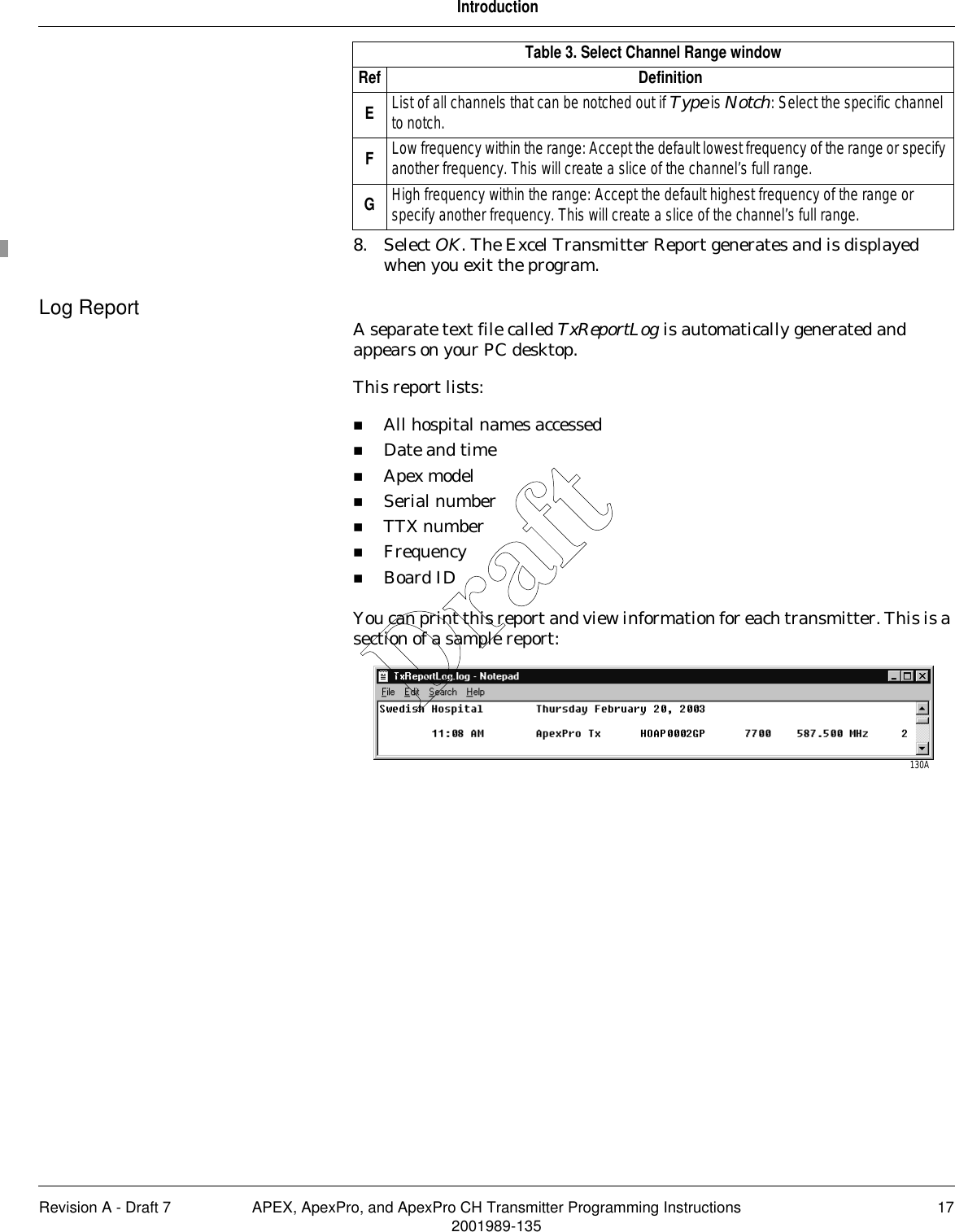 Revision A - Draft 7 APEX, ApexPro, and ApexPro CH Transmitter Programming Instructions 172001989-135Introduction8. Select OK. The Excel Transmitter Report generates and is displayed when you exit the program.Log Report A separate text file called TxReportLog is automatically generated and appears on your PC desktop.This report lists:All hospital names accessedDate and timeApex modelSerial numberTTX numberFrequencyBoard IDYou can print this report and view information for each transmitter. This is a section of a sample report:EList of all channels that can be notched out if Type is Notch: Select the specific channel to notch.FLow frequency within the range: Accept the default lowest frequency of the range or specify another frequency. This will create a slice of the channel’s full range.GHigh frequency within the range: Accept the default highest frequency of the range or specify another frequency. This will create a slice of the channel’s full range.Table 3. Select Channel Range windowRef Definition130ADraft