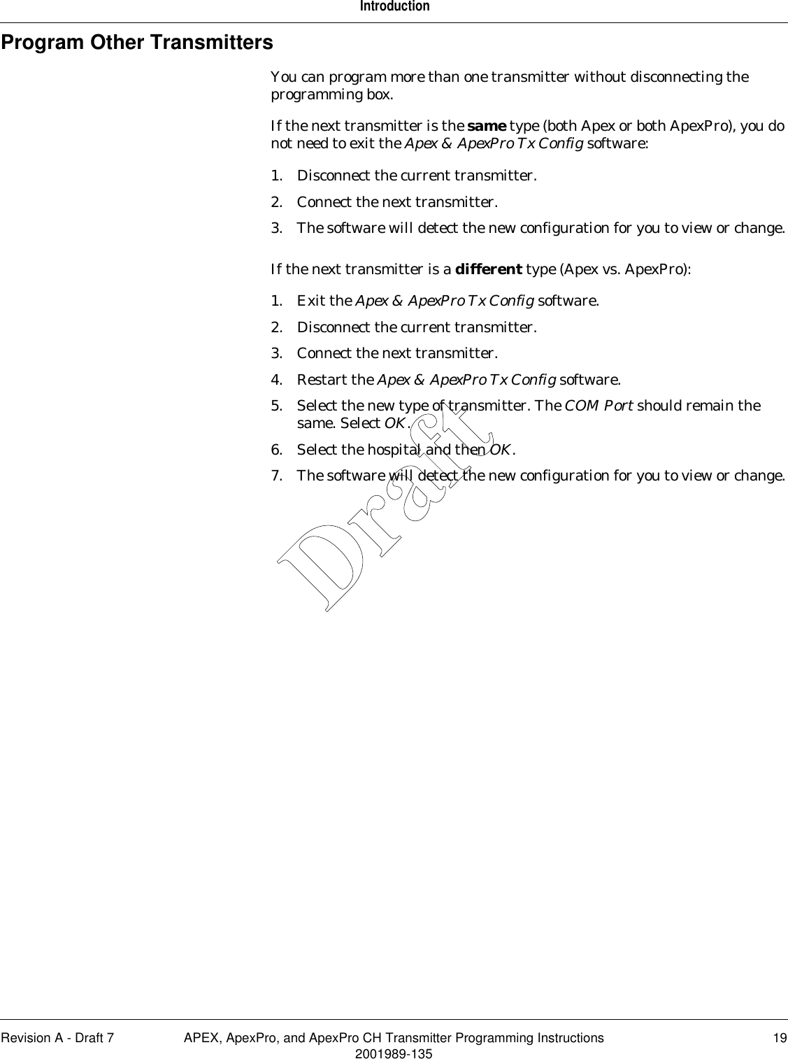 Revision A - Draft 7 APEX, ApexPro, and ApexPro CH Transmitter Programming Instructions 192001989-135IntroductionProgram Other TransmittersYou can program more than one transmitter without disconnecting the programming box.If the next transmitter is the same type (both Apex or both ApexPro), you do not need to exit the Apex &amp; ApexPro Tx Config software:1. Disconnect the current transmitter.2. Connect the next transmitter.3. The software will detect the new configuration for you to view or change.If the next transmitter is a different type (Apex vs. ApexPro):1. Exit the Apex &amp; ApexPro Tx Config software.2. Disconnect the current transmitter.3. Connect the next transmitter.4. Restart the Apex &amp; ApexPro Tx Config software.5. Select the new type of transmitter. The COM Port should remain the same. Select OK.6. Select the hospital and then OK.7. The software will detect the new configuration for you to view or change.Draft