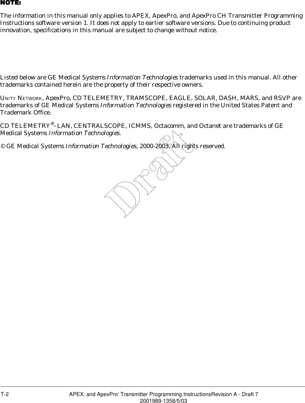 T-2 APEX‚ and ApexPro‘ Transmitter Programming InstructionsRevision A - Draft 72001989-1358/5/03NOTE: NOTE: NOTE: NOTE: The information in this manual only applies to APEX, ApexPro, and ApexPro CH Transmitter Programming Instructions software version 1. It does not apply to earlier software versions. Due to continuing product innovation, specifications in this manual are subject to change without notice.Listed below are GE Medical Systems Information Technologies trademarks used in this manual. All other trademarks contained herein are the property of their respective owners.UNITY NETWORK, ApexPro, CD TELEMETRY, TRAMSCOPE, EAGLE, SOLAR, DASH, MARS, and RSVP are trademarks of GE Medical Systems Information Technologies registered in the United States Patent and Trademark Office.CD TELEMETRY®–LAN, CENTRALSCOPE, ICMMS, Octacomm, and Octanet are trademarks of GE Medical Systems Information Technologies.© GE Medical Systems Information Technologies, 2000-2003. All rights reserved.Draft