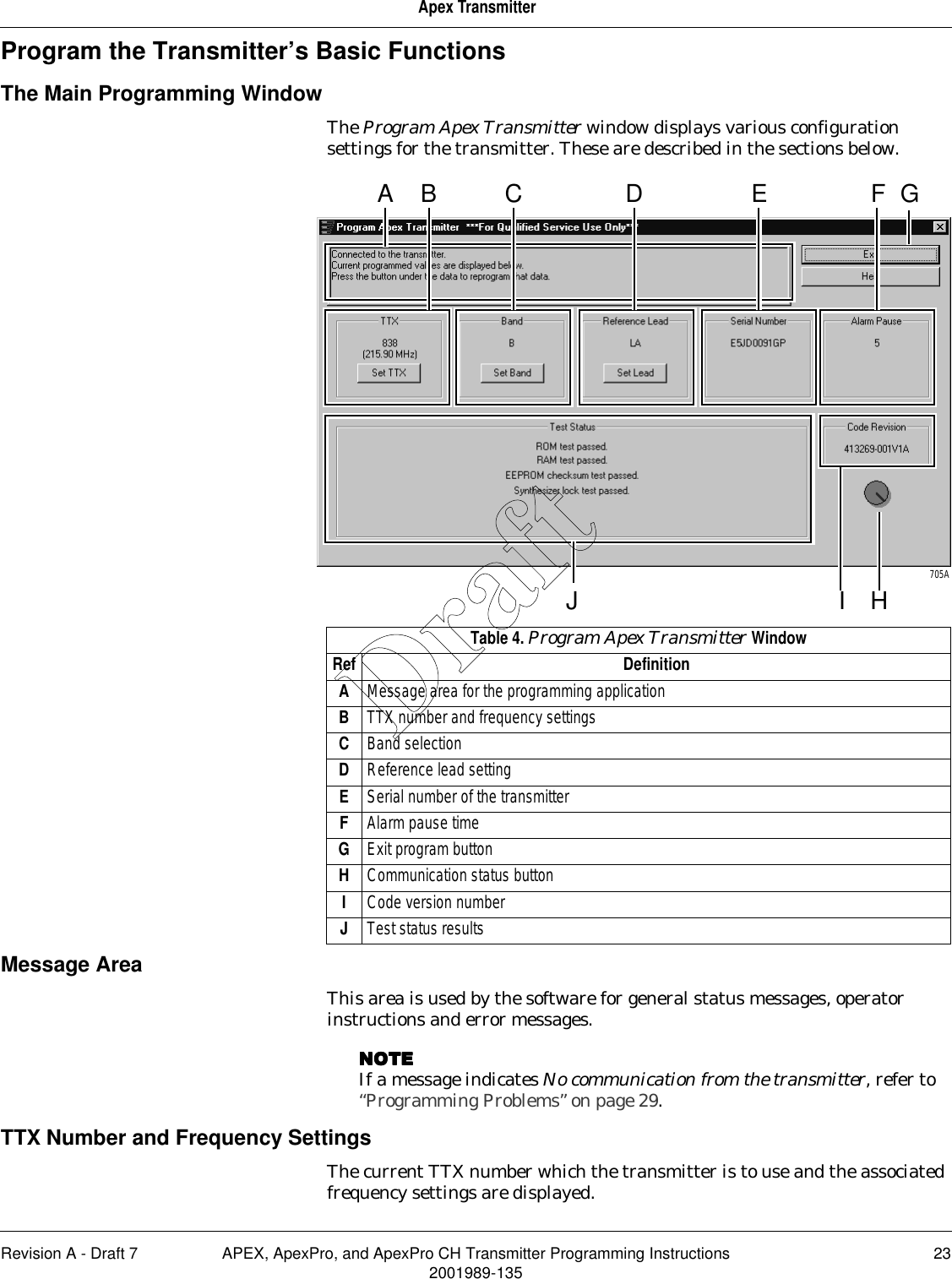 Revision A - Draft 7 APEX, ApexPro, and ApexPro CH Transmitter Programming Instructions 232001989-135Apex TransmitterProgram the Transmitter’s Basic FunctionsThe Main Programming WindowThe Program Apex Transmitter window displays various configuration settings for the transmitter. These are described in the sections below. Message AreaThis area is used by the software for general status messages, operator instructions and error messages.NOTENOTENOTENOTEIf a message indicates No communication from the transmitter, refer to “Programming Problems” on page 29.TTX Number and Frequency SettingsThe current TTX number which the transmitter is to use and the associated frequency settings are displayed.A GHJB C E705AFDITable 4. Program Apex Transmitter WindowRef DefinitionAMessage area for the programming applicationBTTX number and frequency settingsCBand selectionDReference lead settingESerial number of the transmitterFAlarm pause timeGExit program buttonHCommunication status buttonICode version numberJTest status resultsDraft