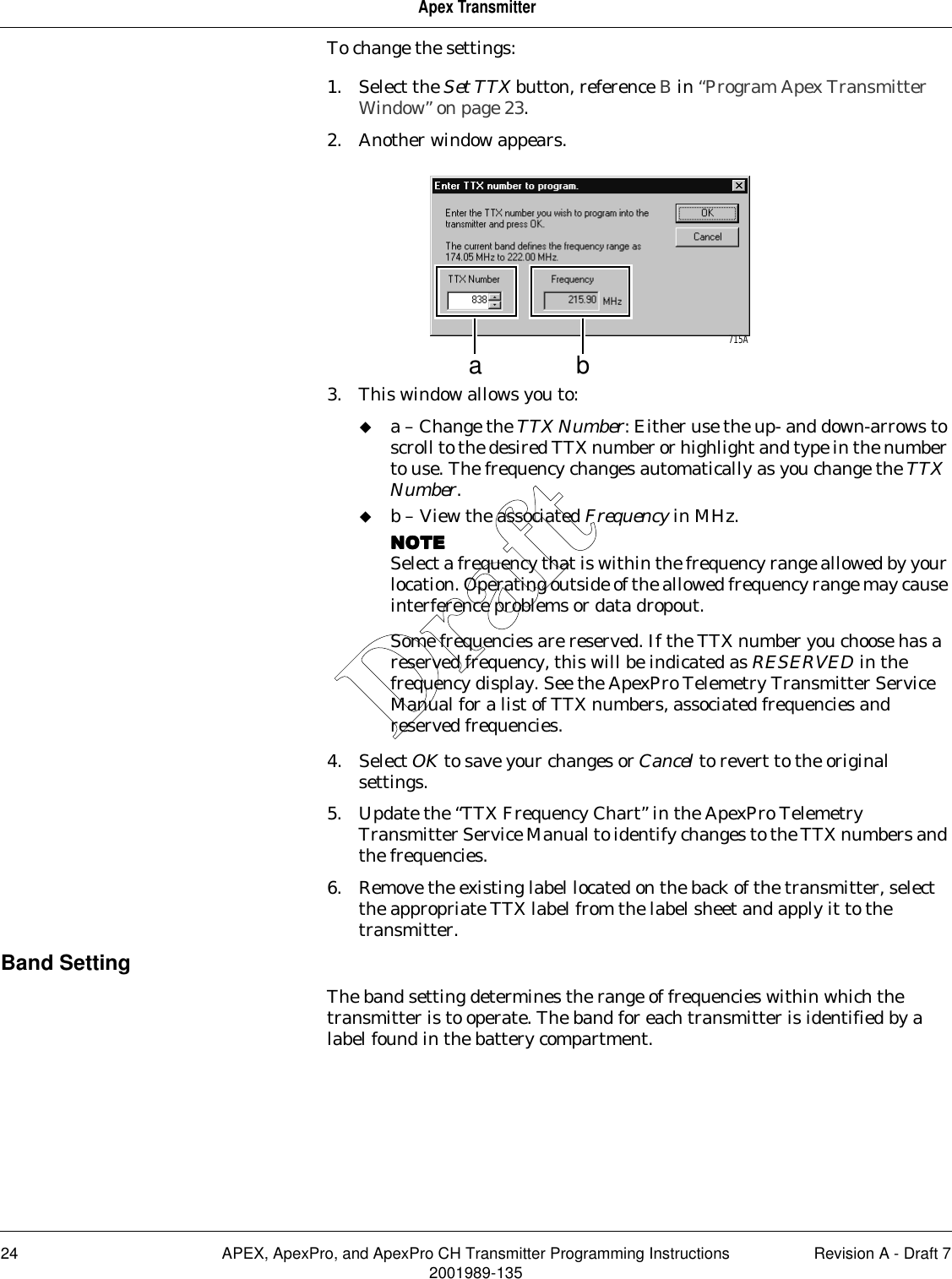 24 APEX, ApexPro, and ApexPro CH Transmitter Programming Instructions Revision A - Draft 72001989-135Apex TransmitterTo change the settings:1. Select the Set TTX button, reference B in “Program Apex Transmitter Window” on page 23.2. Another window appears.3. This window allows you to:a – Change the TTX Number: Either use the up- and down-arrows to scroll to the desired TTX number or highlight and type in the number to use. The frequency changes automatically as you change the TTX Number.b – View the associated Frequency in MHz. NOTENOTENOTENOTESelect a frequency that is within the frequency range allowed by your location. Operating outside of the allowed frequency range may cause interference problems or data dropout.Some frequencies are reserved. If the TTX number you choose has a reserved frequency, this will be indicated as RESERVED in the frequency display. See the ApexPro Telemetry Transmitter Service Manual for a list of TTX numbers, associated frequencies and reserved frequencies.4. Select OK to save your changes or Cancel to revert to the original settings.5. Update the “TTX Frequency Chart” in the ApexPro Telemetry Transmitter Service Manual to identify changes to the TTX numbers and the frequencies.6. Remove the existing label located on the back of the transmitter, select the appropriate TTX label from the label sheet and apply it to the transmitter.Band SettingThe band setting determines the range of frequencies within which the transmitter is to operate. The band for each transmitter is identified by a label found in the battery compartment.a b715ADraft