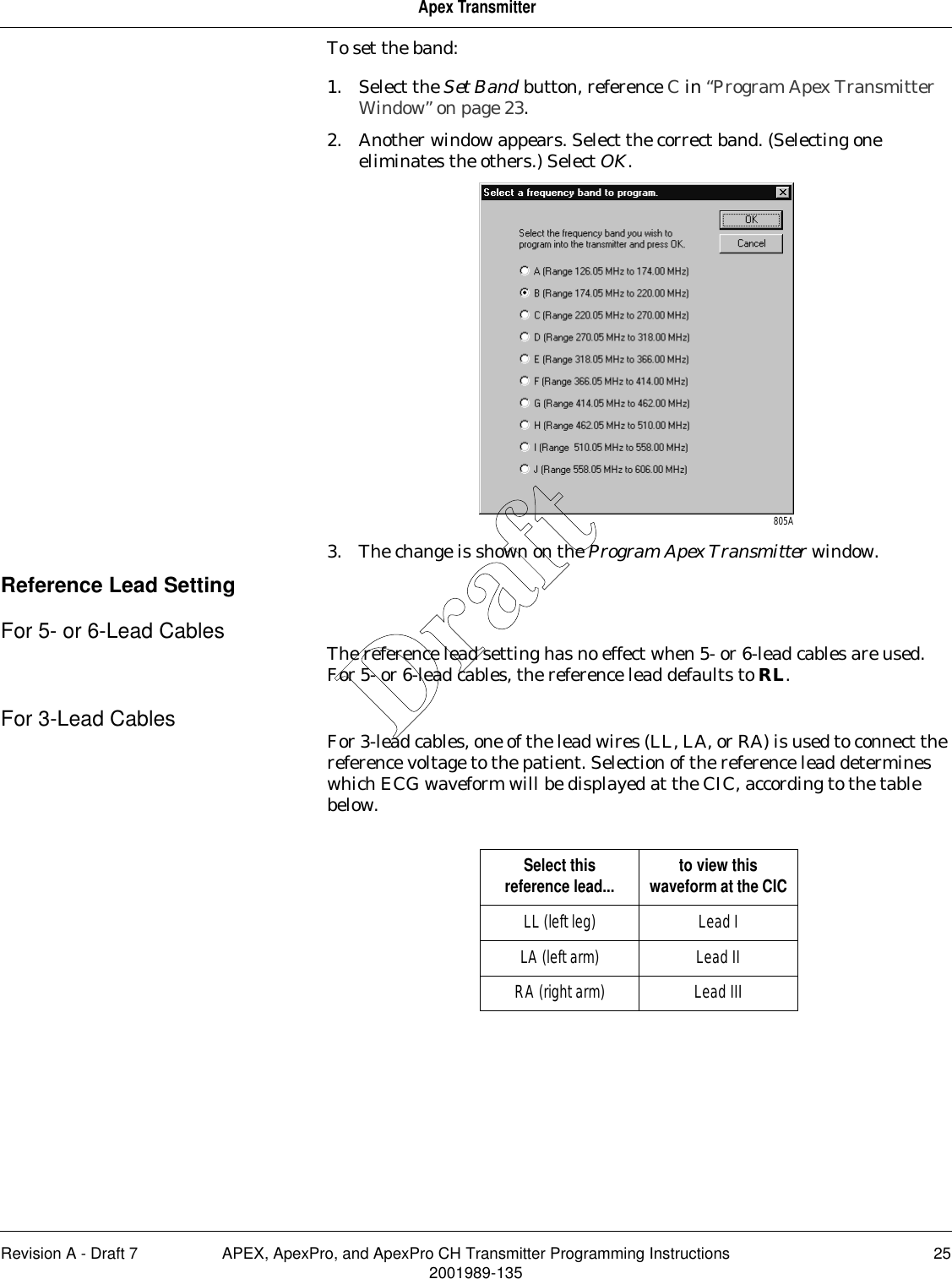 Revision A - Draft 7 APEX, ApexPro, and ApexPro CH Transmitter Programming Instructions 252001989-135Apex TransmitterTo set the band:1. Select the Set Band button, reference C in “Program Apex Transmitter Window” on page 23.2. Another window appears. Select the correct band. (Selecting one eliminates the others.) Select OK.3. The change is shown on the Program Apex Transmitter window.Reference Lead SettingFor 5- or 6-Lead Cables The reference lead setting has no effect when 5- or 6-lead cables are used. For 5- or 6-lead cables, the reference lead defaults to RL.For 3-Lead Cables For 3-lead cables, one of the lead wires (LL, LA, or RA) is used to connect the reference voltage to the patient. Selection of the reference lead determines which ECG waveform will be displayed at the CIC, according to the table below.805ASelect this reference lead... to view this waveform at the CICLL (left leg) Lead ILA (left arm) Lead IIRA (right arm) Lead IIIDraft