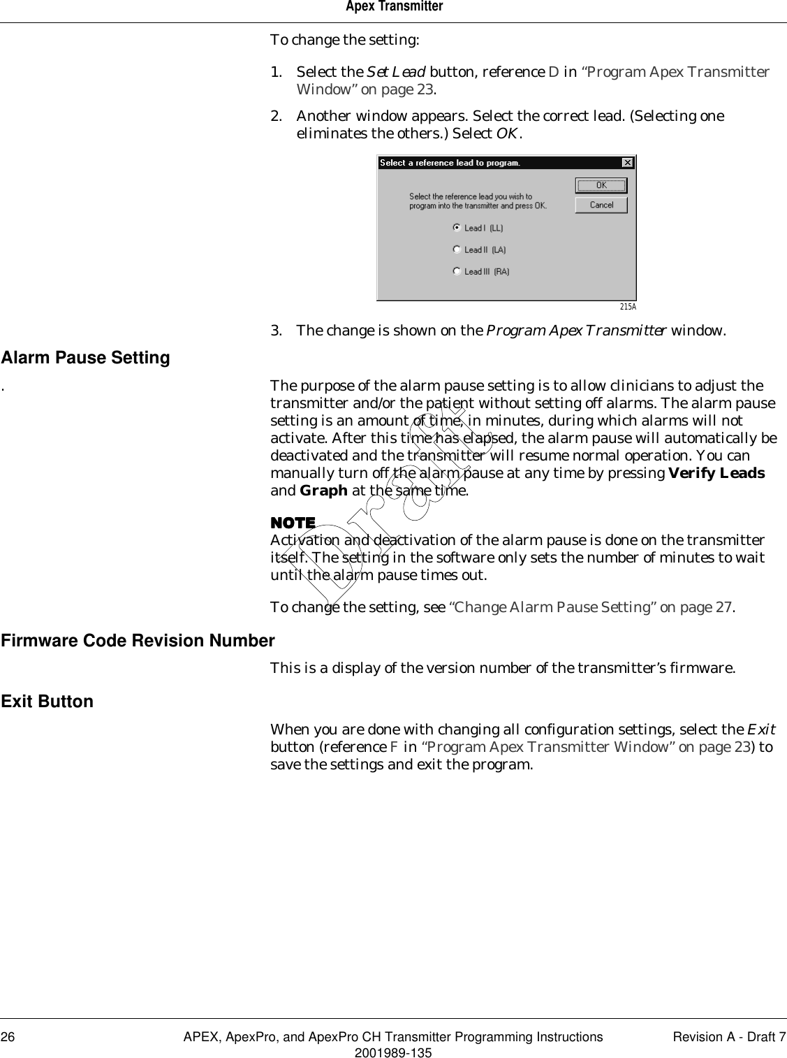 26 APEX, ApexPro, and ApexPro CH Transmitter Programming Instructions Revision A - Draft 72001989-135Apex TransmitterTo change the setting:1. Select the Set Lead button, reference D in “Program Apex Transmitter Window” on page 23.2. Another window appears. Select the correct lead. (Selecting one eliminates the others.) Select OK.3. The change is shown on the Program Apex Transmitter window.Alarm Pause Setting. The purpose of the alarm pause setting is to allow clinicians to adjust the transmitter and/or the patient without setting off alarms. The alarm pause setting is an amount of time, in minutes, during which alarms will not activate. After this time has elapsed, the alarm pause will automatically be deactivated and the transmitter will resume normal operation. You can manually turn off the alarm pause at any time by pressing Verify Leads and Graph at the same time.NOTENOTENOTENOTEActivation and deactivation of the alarm pause is done on the transmitter itself. The setting in the software only sets the number of minutes to wait until the alarm pause times out.To change the setting, see “Change Alarm Pause Setting” on page 27.Firmware Code Revision NumberThis is a display of the version number of the transmitter’s firmware.Exit ButtonWhen you are done with changing all configuration settings, select the Exit button (reference F in “Program Apex Transmitter Window” on page 23) to save the settings and exit the program. 215ADraft