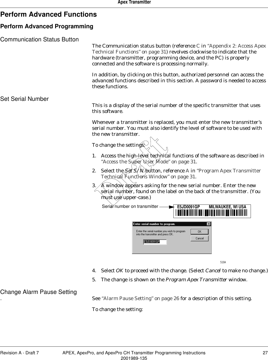 Revision A - Draft 7 APEX, ApexPro, and ApexPro CH Transmitter Programming Instructions 272001989-135Apex TransmitterPerform Advanced FunctionsPerform Advanced ProgrammingCommunication Status Button The Communication status button (reference C in “Appendix 2: Access Apex Technical Functions” on page 31) revolves clockwise to indicate that the hardware (transmitter, programming device, and the PC) is properly connected and the software is processing normally.In addition, by clicking on this button, authorized personnel can access the advanced functions described in this section. A password is needed to access these functions.Set Serial Number This is a display of the serial number of the specific transmitter that uses this software.Whenever a transmitter is replaced, you must enter the new transmitter’s serial number. You must also identify the level of software to be used with the new transmitter.To change the settings:1. Access the high-level technical functions of the software as described in “Access the Super User Mode” on page 31.2. Select the Set S/N button, reference A in “Program Apex Transmitter Technical Functions Window” on page 31.3. A window appears asking for the new serial number. Enter the new serial number, found on the label on the back of the transmitter. (You must use upper-case.)4. Select OK to proceed with the change. (Select Cancel to make no change.)5. The change is shown on the Program Apex Transmitter window.Change Alarm Pause Setting. See “Alarm Pause Setting” on page 26 for a description of this setting.To change the setting:510AE5JD0091GP         MILWAUKEE, WI USASerial number on transmitterDraft