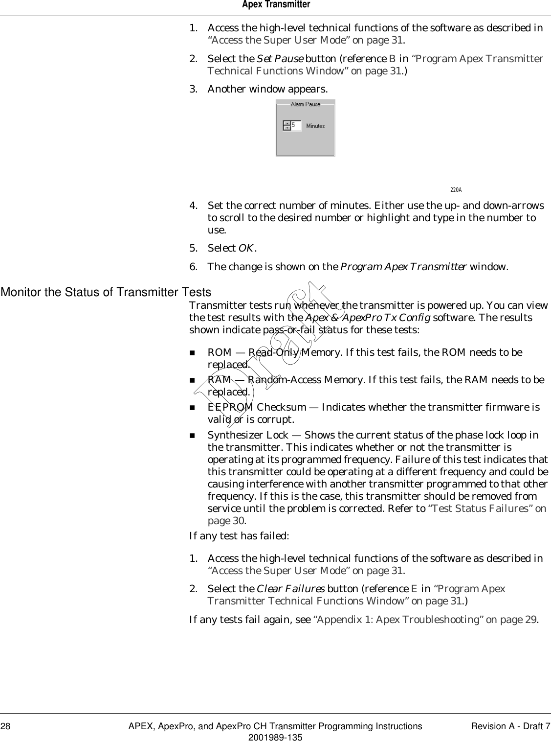 28 APEX, ApexPro, and ApexPro CH Transmitter Programming Instructions Revision A - Draft 72001989-135Apex Transmitter1. Access the high-level technical functions of the software as described in “Access the Super User Mode” on page 31.2. Select the Set Pause button (reference B in “Program Apex Transmitter Technical Functions Window” on page 31.)3. Another window appears.4. Set the correct number of minutes. Either use the up- and down-arrows to scroll to the desired number or highlight and type in the number to use.5. Select OK.6. The change is shown on the Program Apex Transmitter window.Monitor the Status of Transmitter TestsTransmitter tests run whenever the transmitter is powered up. You can view the test results with the Apex &amp; ApexPro Tx Config software. The results shown indicate pass-or-fail status for these tests:ROM — Read-Only Memory. If this test fails, the ROM needs to be replaced.RAM — Random-Access Memory. If this test fails, the RAM needs to be replaced.EEPROM Checksum — Indicates whether the transmitter firmware is valid or is corrupt.Synthesizer Lock — Shows the current status of the phase lock loop in the transmitter. This indicates whether or not the transmitter is operating at its programmed frequency. Failure of this test indicates that this transmitter could be operating at a different frequency and could be causing interference with another transmitter programmed to that other frequency. If this is the case, this transmitter should be removed from service until the problem is corrected. Refer to “Test Status Failures” on page 30.If any test has failed:1. Access the high-level technical functions of the software as described in “Access the Super User Mode” on page 31.2. Select the Clear Failures button (reference E in “Program Apex Transmitter Technical Functions Window” on page 31.) If any tests fail again, see “Appendix 1: Apex Troubleshooting” on page 29.220ADraft