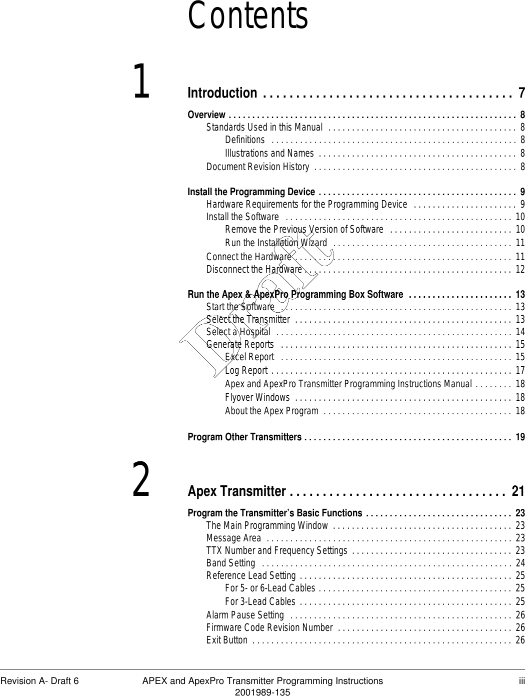 Revision A- Draft 6 APEX and ApexPro Transmitter Programming Instructions iii2001989-135Contents1Introduction . . . . . . . . . . . . . . . . . . . . . . . . . . . . . . . . . . . . . .  7Overview . . . . . . . . . . . . . . . . . . . . . . . . . . . . . . . . . . . . . . . . . . . . . . . . . . . . . . . . . . . . . 8Standards Used in this Manual  . . . . . . . . . . . . . . . . . . . . . . . . . . . . . . . . . . . . . . . .  8Definitions  . . . . . . . . . . . . . . . . . . . . . . . . . . . . . . . . . . . . . . . . . . . . . . . . . . . . 8Illustrations and Names  . . . . . . . . . . . . . . . . . . . . . . . . . . . . . . . . . . . . . . . . . . 8Document Revision History  . . . . . . . . . . . . . . . . . . . . . . . . . . . . . . . . . . . . . . . . . . .  8Install the Programming Device . . . . . . . . . . . . . . . . . . . . . . . . . . . . . . . . . . . . . . . . . .  9Hardware Requirements for the Programming Device  . . . . . . . . . . . . . . . . . . . . . . 9Install the Software  . . . . . . . . . . . . . . . . . . . . . . . . . . . . . . . . . . . . . . . . . . . . . . . . 10Remove the Previous Version of Software  . . . . . . . . . . . . . . . . . . . . . . . . . .  10Run the Installation Wizard  . . . . . . . . . . . . . . . . . . . . . . . . . . . . . . . . . . . . . .  11Connect the Hardware . . . . . . . . . . . . . . . . . . . . . . . . . . . . . . . . . . . . . . . . . . . . . .  11Disconnect the Hardware . . . . . . . . . . . . . . . . . . . . . . . . . . . . . . . . . . . . . . . . . . . . 12Run the Apex &amp; ApexPro Programming Box Software  . . . . . . . . . . . . . . . . . . . . . . 13Start the Software  . . . . . . . . . . . . . . . . . . . . . . . . . . . . . . . . . . . . . . . . . . . . . . . . . 13Select the Transmitter  . . . . . . . . . . . . . . . . . . . . . . . . . . . . . . . . . . . . . . . . . . . . . .  13Select a Hospital  . . . . . . . . . . . . . . . . . . . . . . . . . . . . . . . . . . . . . . . . . . . . . . . . . . 14Generate Reports  . . . . . . . . . . . . . . . . . . . . . . . . . . . . . . . . . . . . . . . . . . . . . . . . . 15Excel Report   . . . . . . . . . . . . . . . . . . . . . . . . . . . . . . . . . . . . . . . . . . . . . . . . . 15Log Report . . . . . . . . . . . . . . . . . . . . . . . . . . . . . . . . . . . . . . . . . . . . . . . . . . . 17Apex and ApexPro Transmitter Programming Instructions Manual . . . . . . . . 18Flyover Windows  . . . . . . . . . . . . . . . . . . . . . . . . . . . . . . . . . . . . . . . . . . . . . . 18About the Apex Program  . . . . . . . . . . . . . . . . . . . . . . . . . . . . . . . . . . . . . . . .  18Program Other Transmitters . . . . . . . . . . . . . . . . . . . . . . . . . . . . . . . . . . . . . . . . . . . . 192Apex Transmitter . . . . . . . . . . . . . . . . . . . . . . . . . . . . . . . . . 21Program the Transmitter’s Basic Functions . . . . . . . . . . . . . . . . . . . . . . . . . . . . . . .  23The Main Programming Window  . . . . . . . . . . . . . . . . . . . . . . . . . . . . . . . . . . . . . . 23Message Area  . . . . . . . . . . . . . . . . . . . . . . . . . . . . . . . . . . . . . . . . . . . . . . . . . . . . 23TTX Number and Frequency Settings . . . . . . . . . . . . . . . . . . . . . . . . . . . . . . . . . . 23Band Setting  . . . . . . . . . . . . . . . . . . . . . . . . . . . . . . . . . . . . . . . . . . . . . . . . . . . . . 24Reference Lead Setting . . . . . . . . . . . . . . . . . . . . . . . . . . . . . . . . . . . . . . . . . . . . .  25For 5- or 6-Lead Cables . . . . . . . . . . . . . . . . . . . . . . . . . . . . . . . . . . . . . . . . .  25For 3-Lead Cables . . . . . . . . . . . . . . . . . . . . . . . . . . . . . . . . . . . . . . . . . . . . . 25Alarm Pause Setting  . . . . . . . . . . . . . . . . . . . . . . . . . . . . . . . . . . . . . . . . . . . . . . . 26Firmware Code Revision Number  . . . . . . . . . . . . . . . . . . . . . . . . . . . . . . . . . . . . . 26Exit Button  . . . . . . . . . . . . . . . . . . . . . . . . . . . . . . . . . . . . . . . . . . . . . . . . . . . . . . . 26Draft