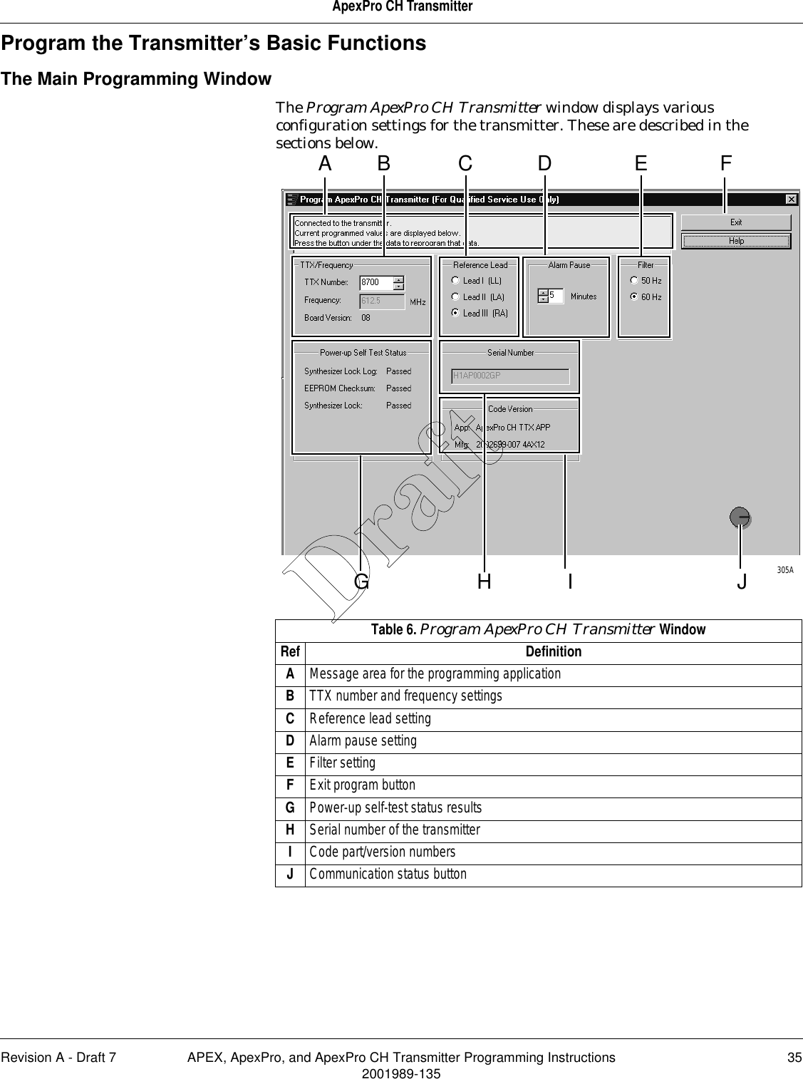 Revision A - Draft 7 APEX, ApexPro, and ApexPro CH Transmitter Programming Instructions 352001989-135ApexPro CH TransmitterProgram the Transmitter’s Basic FunctionsThe Main Programming WindowThe Program ApexPro CH Transmitter window displays various configuration settings for the transmitter. These are described in the sections below. Table 6. Program ApexPro CH Transmitter WindowRef DefinitionAMessage area for the programming applicationBTTX number and frequency settingsCReference lead settingDAlarm pause settingEFilter settingFExit program buttonGPower-up self-test status resultsHSerial number of the transmitterICode part/version numbersJCommunication status buttonA FJIHGB C D E305ADraft