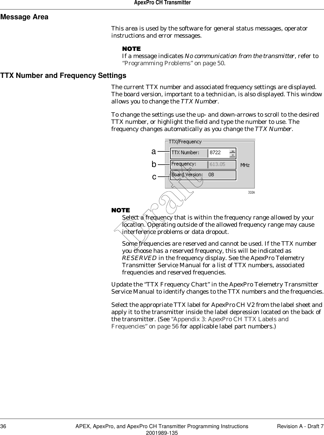 36 APEX, ApexPro, and ApexPro CH Transmitter Programming Instructions Revision A - Draft 72001989-135ApexPro CH TransmitterMessage AreaThis area is used by the software for general status messages, operator instructions and error messages.NOTENOTENOTENOTEIf a message indicates No communication from the transmitter, refer to “Programming Problems” on page 50.TTX Number and Frequency SettingsThe current TTX number and associated frequency settings are displayed. The board version, important to a technician, is also displayed. This window allows you to change the TTX Number.To change the settings use the up- and down-arrows to scroll to the desired TTX number, or highlight the field and type the number to use. The frequency changes automatically as you change the TTX Number.NOTENOTENOTENOTESelect a frequency that is within the frequency range allowed by your location. Operating outside of the allowed frequency range may cause interference problems or data dropout.Some frequencies are reserved and cannot be used. If the TTX number you choose has a reserved frequency, this will be indicated as RESERVED in the frequency display. See the ApexPro Telemetry Transmitter Service Manual for a list of TTX numbers, associated frequencies and reserved frequencies.Update the “TTX Frequency Chart” in the ApexPro Telemetry Transmitter Service Manual to identify changes to the TTX numbers and the frequencies.Select the appropriate TTX label for ApexPro CH V2 from the label sheet and apply it to the transmitter inside the label depression located on the back of the transmitter. (See “Appendix 3: ApexPro CH TTX Labels and Frequencies” on page 56 for applicable label part numbers.)abc310ADraft