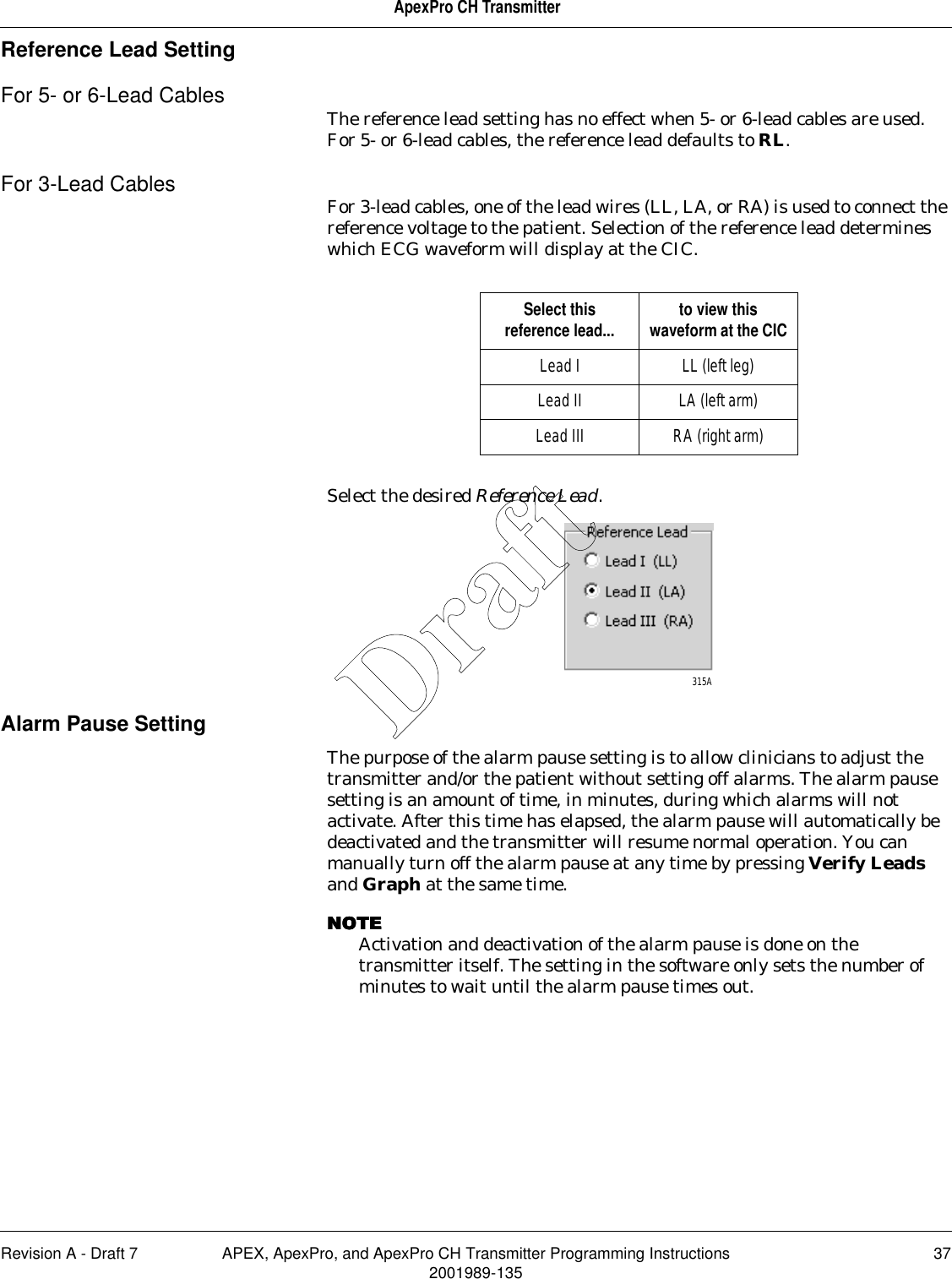 Revision A - Draft 7 APEX, ApexPro, and ApexPro CH Transmitter Programming Instructions 372001989-135ApexPro CH TransmitterReference Lead SettingFor 5- or 6-Lead Cables The reference lead setting has no effect when 5- or 6-lead cables are used. For 5- or 6-lead cables, the reference lead defaults to RL.For 3-Lead Cables For 3-lead cables, one of the lead wires (LL, LA, or RA) is used to connect the reference voltage to the patient. Selection of the reference lead determines which ECG waveform will display at the CIC.Select the desired Reference Lead.Alarm Pause SettingThe purpose of the alarm pause setting is to allow clinicians to adjust the transmitter and/or the patient without setting off alarms. The alarm pause setting is an amount of time, in minutes, during which alarms will not activate. After this time has elapsed, the alarm pause will automatically be deactivated and the transmitter will resume normal operation. You can manually turn off the alarm pause at any time by pressing Verify Leads and Graph at the same time.NOTENOTENOTENOTEActivation and deactivation of the alarm pause is done on the transmitter itself. The setting in the software only sets the number of minutes to wait until the alarm pause times out.Select this reference lead... to view this waveform at the CICLead I LL (left leg)Lead II LA (left arm)Lead III RA (right arm)315ADraft