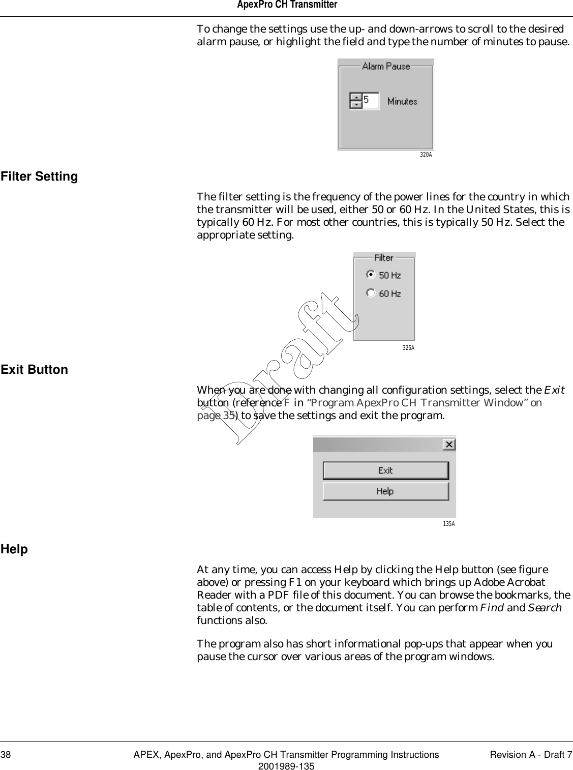 38 APEX, ApexPro, and ApexPro CH Transmitter Programming Instructions Revision A - Draft 72001989-135ApexPro CH TransmitterTo change the settings use the up- and down-arrows to scroll to the desired alarm pause, or highlight the field and type the number of minutes to pause. Filter SettingThe filter setting is the frequency of the power lines for the country in which the transmitter will be used, either 50 or 60 Hz. In the United States, this is typically 60 Hz. For most other countries, this is typically 50 Hz. Select the appropriate setting.Exit ButtonWhen you are done with changing all configuration settings, select the Exit button (reference F in “Program ApexPro CH Transmitter Window” on page 35) to save the settings and exit the program.HelpAt any time, you can access Help by clicking the Help button (see figure above) or pressing F1 on your keyboard which brings up Adobe Acrobat Reader with a PDF file of this document. You can browse the bookmarks, the table of contents, or the document itself. You can perform Find and Search functions also.The program also has short informational pop-ups that appear when you pause the cursor over various areas of the program windows.320A325A135ADraft