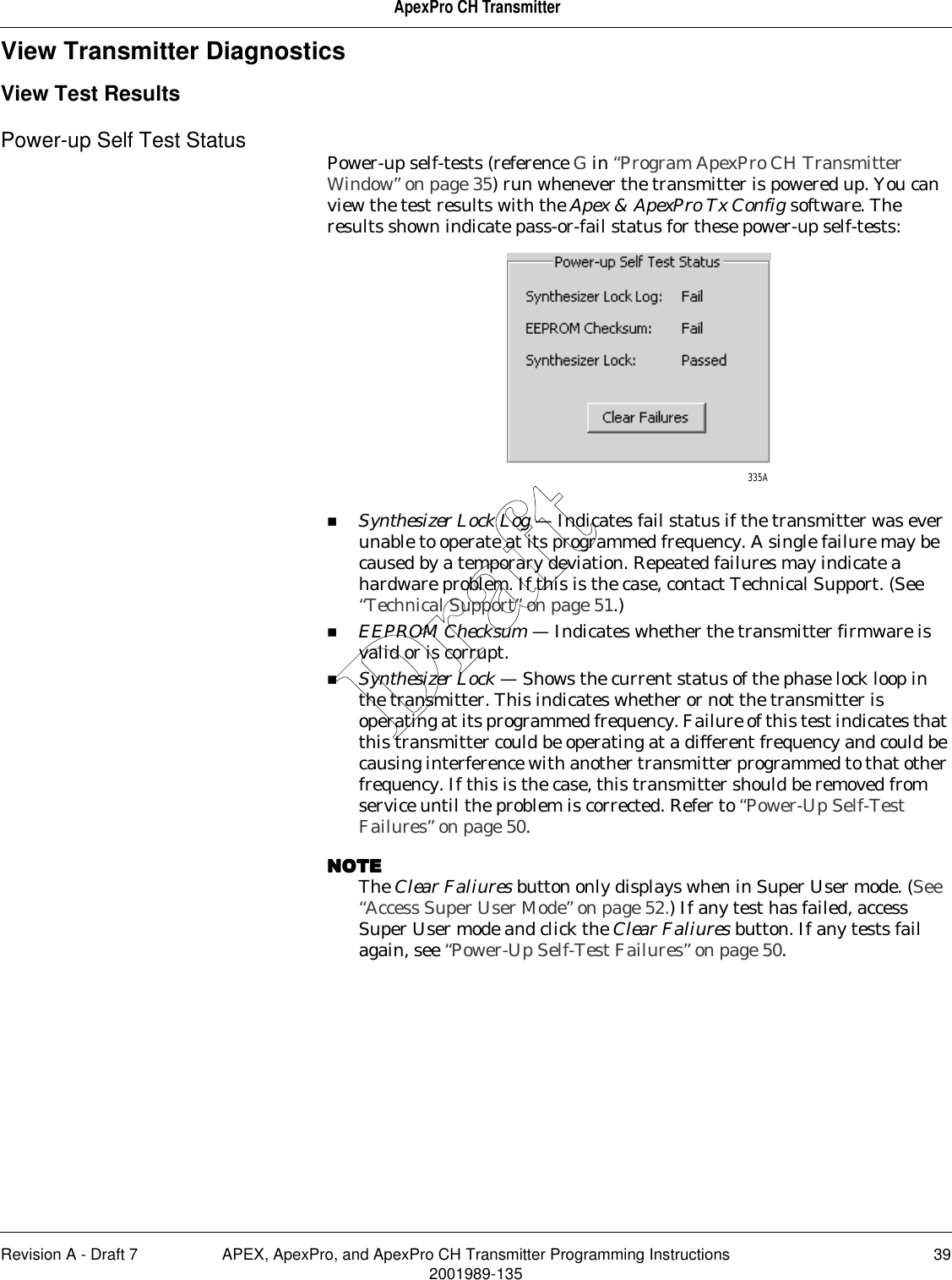 Revision A - Draft 7 APEX, ApexPro, and ApexPro CH Transmitter Programming Instructions 392001989-135ApexPro CH TransmitterView Transmitter DiagnosticsView Test ResultsPower-up Self Test Status Power-up self-tests (reference G in “Program ApexPro CH Transmitter Window” on page 35) run whenever the transmitter is powered up. You can view the test results with the Apex &amp; ApexPro Tx Config software. The results shown indicate pass-or-fail status for these power-up self-tests:Synthesizer Lock Log — Indicates fail status if the transmitter was ever unable to operate at its programmed frequency. A single failure may be caused by a temporary deviation. Repeated failures may indicate a hardware problem. If this is the case, contact Technical Support. (See “Technical Support” on page 51.) EEPROM Checksum — Indicates whether the transmitter firmware is valid or is corrupt.Synthesizer Lock — Shows the current status of the phase lock loop in the transmitter. This indicates whether or not the transmitter is operating at its programmed frequency. Failure of this test indicates that this transmitter could be operating at a different frequency and could be causing interference with another transmitter programmed to that other frequency. If this is the case, this transmitter should be removed from service until the problem is corrected. Refer to “Power-Up Self-Test Failures” on page 50.NOTENOTENOTENOTEThe Clear Faliures button only displays when in Super User mode. (See “Access Super User Mode” on page 52.) If any test has failed, access Super User mode and click the Clear Faliures button. If any tests fail again, see “Power-Up Self-Test Failures” on page 50.335ADraft