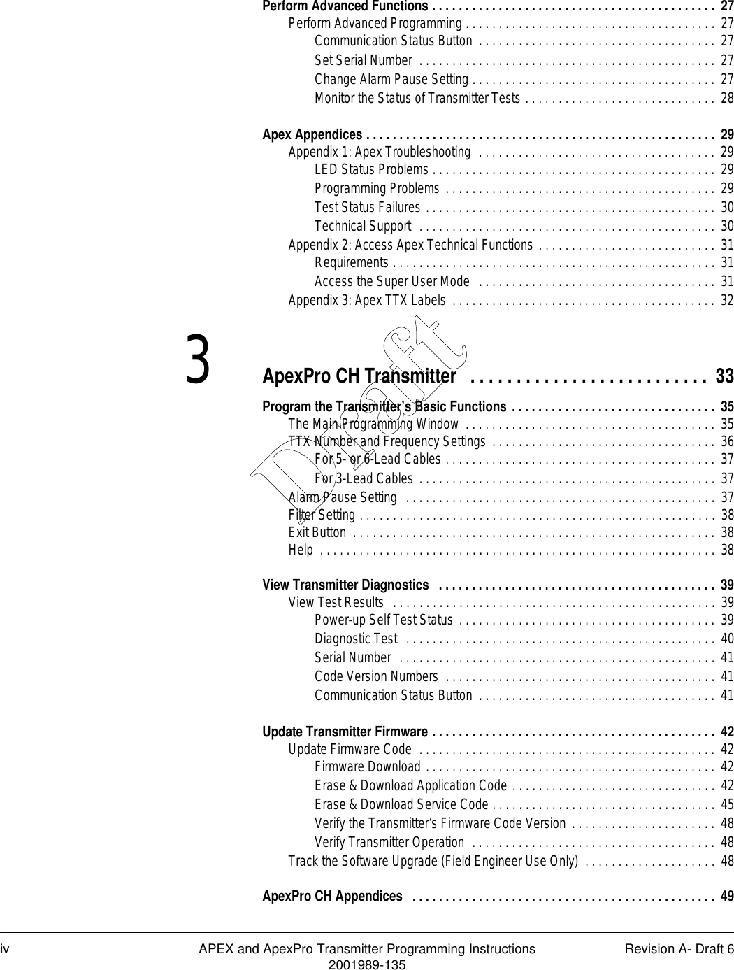 iv APEX and ApexPro Transmitter Programming Instructions Revision A- Draft 62001989-135Perform Advanced Functions . . . . . . . . . . . . . . . . . . . . . . . . . . . . . . . . . . . . . . . . . . .  27Perform Advanced Programming . . . . . . . . . . . . . . . . . . . . . . . . . . . . . . . . . . . . . . 27Communication Status Button  . . . . . . . . . . . . . . . . . . . . . . . . . . . . . . . . . . . . 27Set Serial Number  . . . . . . . . . . . . . . . . . . . . . . . . . . . . . . . . . . . . . . . . . . . . . 27Change Alarm Pause Setting . . . . . . . . . . . . . . . . . . . . . . . . . . . . . . . . . . . . . 27Monitor the Status of Transmitter Tests . . . . . . . . . . . . . . . . . . . . . . . . . . . . . 28Apex Appendices . . . . . . . . . . . . . . . . . . . . . . . . . . . . . . . . . . . . . . . . . . . . . . . . . . . . . 29Appendix 1: Apex Troubleshooting  . . . . . . . . . . . . . . . . . . . . . . . . . . . . . . . . . . . .  29LED Status Problems . . . . . . . . . . . . . . . . . . . . . . . . . . . . . . . . . . . . . . . . . . . 29Programming Problems . . . . . . . . . . . . . . . . . . . . . . . . . . . . . . . . . . . . . . . . . 29Test Status Failures . . . . . . . . . . . . . . . . . . . . . . . . . . . . . . . . . . . . . . . . . . . . 30Technical Support  . . . . . . . . . . . . . . . . . . . . . . . . . . . . . . . . . . . . . . . . . . . . . 30Appendix 2: Access Apex Technical Functions . . . . . . . . . . . . . . . . . . . . . . . . . . . 31Requirements . . . . . . . . . . . . . . . . . . . . . . . . . . . . . . . . . . . . . . . . . . . . . . . . . 31Access the Super User Mode  . . . . . . . . . . . . . . . . . . . . . . . . . . . . . . . . . . . .  31Appendix 3: Apex TTX Labels . . . . . . . . . . . . . . . . . . . . . . . . . . . . . . . . . . . . . . . . 323ApexPro CH Transmitter  . . . . . . . . . . . . . . . . . . . . . . . . . .  33Program the Transmitter’s Basic Functions . . . . . . . . . . . . . . . . . . . . . . . . . . . . . . .  35The Main Programming Window  . . . . . . . . . . . . . . . . . . . . . . . . . . . . . . . . . . . . . . 35TTX Number and Frequency Settings . . . . . . . . . . . . . . . . . . . . . . . . . . . . . . . . . . 36For 5- or 6-Lead Cables . . . . . . . . . . . . . . . . . . . . . . . . . . . . . . . . . . . . . . . . .  37For 3-Lead Cables . . . . . . . . . . . . . . . . . . . . . . . . . . . . . . . . . . . . . . . . . . . . . 37Alarm Pause Setting  . . . . . . . . . . . . . . . . . . . . . . . . . . . . . . . . . . . . . . . . . . . . . . . 37Filter Setting . . . . . . . . . . . . . . . . . . . . . . . . . . . . . . . . . . . . . . . . . . . . . . . . . . . . . . 38Exit Button  . . . . . . . . . . . . . . . . . . . . . . . . . . . . . . . . . . . . . . . . . . . . . . . . . . . . . . . 38Help  . . . . . . . . . . . . . . . . . . . . . . . . . . . . . . . . . . . . . . . . . . . . . . . . . . . . . . . . . . . . 38View Transmitter Diagnostics   . . . . . . . . . . . . . . . . . . . . . . . . . . . . . . . . . . . . . . . . . . 39View Test Results  . . . . . . . . . . . . . . . . . . . . . . . . . . . . . . . . . . . . . . . . . . . . . . . . . 39Power-up Self Test Status . . . . . . . . . . . . . . . . . . . . . . . . . . . . . . . . . . . . . . .  39Diagnostic Test  . . . . . . . . . . . . . . . . . . . . . . . . . . . . . . . . . . . . . . . . . . . . . . .  40Serial Number  . . . . . . . . . . . . . . . . . . . . . . . . . . . . . . . . . . . . . . . . . . . . . . . . 41Code Version Numbers  . . . . . . . . . . . . . . . . . . . . . . . . . . . . . . . . . . . . . . . . . 41Communication Status Button  . . . . . . . . . . . . . . . . . . . . . . . . . . . . . . . . . . . . 41Update Transmitter Firmware . . . . . . . . . . . . . . . . . . . . . . . . . . . . . . . . . . . . . . . . . . .  42Update Firmware Code  . . . . . . . . . . . . . . . . . . . . . . . . . . . . . . . . . . . . . . . . . . . . .  42Firmware Download . . . . . . . . . . . . . . . . . . . . . . . . . . . . . . . . . . . . . . . . . . . .  42Erase &amp; Download Application Code . . . . . . . . . . . . . . . . . . . . . . . . . . . . . . . 42Erase &amp; Download Service Code . . . . . . . . . . . . . . . . . . . . . . . . . . . . . . . . . .  45Verify the Transmitter’s Firmware Code Version . . . . . . . . . . . . . . . . . . . . . .  48Verify Transmitter Operation  . . . . . . . . . . . . . . . . . . . . . . . . . . . . . . . . . . . . . 48Track the Software Upgrade (Field Engineer Use Only)  . . . . . . . . . . . . . . . . . . . .  48ApexPro CH Appendices   . . . . . . . . . . . . . . . . . . . . . . . . . . . . . . . . . . . . . . . . . . . . . .  49Draft