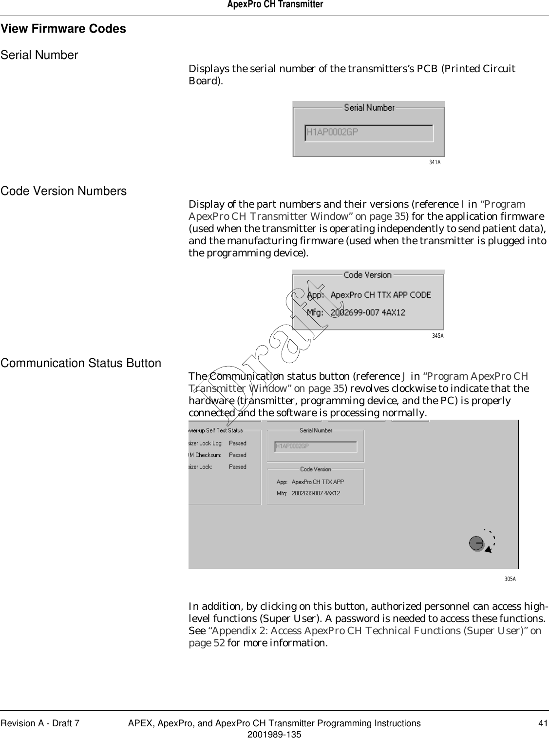 Revision A - Draft 7 APEX, ApexPro, and ApexPro CH Transmitter Programming Instructions 412001989-135ApexPro CH TransmitterView Firmware CodesSerial Number Displays the serial number of the transmitters’s PCB (Printed Circuit Board). Code Version Numbers Display of the part numbers and their versions (reference I in “Program ApexPro CH Transmitter Window” on page 35) for the application firmware (used when the transmitter is operating independently to send patient data), and the manufacturing firmware (used when the transmitter is plugged into the programming device).Communication Status Button The Communication status button (reference J in “Program ApexPro CH Transmitter Window” on page 35) revolves clockwise to indicate that the hardware (transmitter, programming device, and the PC) is properly connected and the software is processing normally.In addition, by clicking on this button, authorized personnel can access high-level functions (Super User). A password is needed to access these functions. See “Appendix 2: Access ApexPro CH Technical Functions (Super User)” on page 52 for more information.341A345A305ADraft