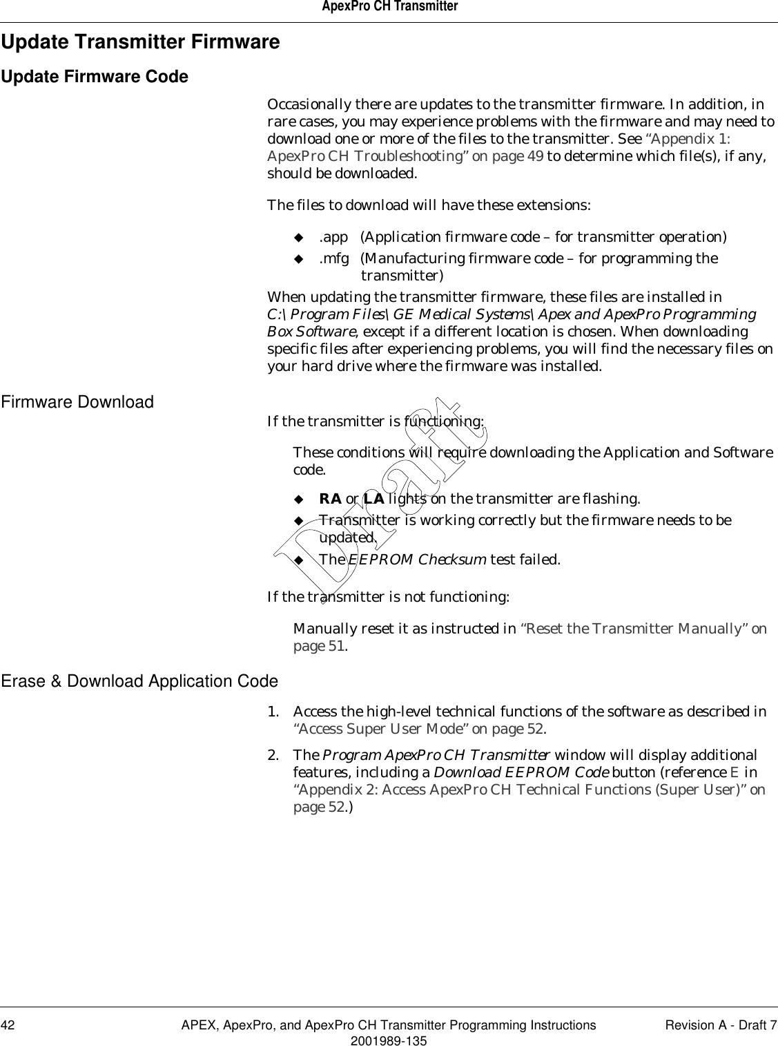 42 APEX, ApexPro, and ApexPro CH Transmitter Programming Instructions Revision A - Draft 72001989-135ApexPro CH TransmitterUpdate Transmitter FirmwareUpdate Firmware CodeOccasionally there are updates to the transmitter firmware. In addition, in rare cases, you may experience problems with the firmware and may need to download one or more of the files to the transmitter. See “Appendix 1: ApexPro CH Troubleshooting” on page 49 to determine which file(s), if any, should be downloaded.The files to download will have these extensions:.app (Application firmware code – for transmitter operation).mfg (Manufacturing firmware code – for programming the transmitter)When updating the transmitter firmware, these files are installed in C:\Program Files\GE Medical Systems\Apex and ApexPro Programming Box Software, except if a different location is chosen. When downloading specific files after experiencing problems, you will find the necessary files on your hard drive where the firmware was installed.Firmware Download If the transmitter is functioning:These conditions will require downloading the Application and Software code.RA or LA lights on the transmitter are flashing.Transmitter is working correctly but the firmware needs to be updated.The EEPROM Checksum test failed.If the transmitter is not functioning:Manually reset it as instructed in “Reset the Transmitter Manually” on page 51.Erase &amp; Download Application Code1. Access the high-level technical functions of the software as described in “Access Super User Mode” on page 52.2. The Program ApexPro CH Transmitter window will display additional features, including a Download EEPROM Code button (reference E in “Appendix 2: Access ApexPro CH Technical Functions (Super User)” on page 52.)Draft