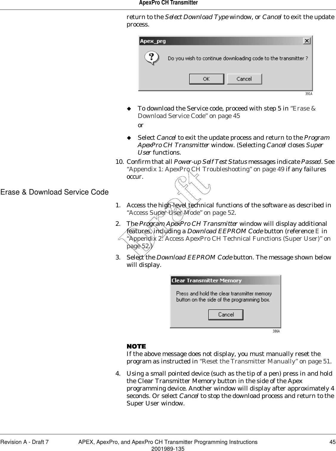 Revision A - Draft 7 APEX, ApexPro, and ApexPro CH Transmitter Programming Instructions 452001989-135ApexPro CH Transmitterreturn to the Select Download Type window, or Cancel to exit the update process. To download the Service code, proceed with step 5 in “Erase &amp; Download Service Code” on page 45orSelect Cancel to exit the update process and return to the Program ApexPro CH Transmitter window. (Selecting Cancel closes Super User functions.10. Confirm that all Power-up Self Test Status messages indicate Passed. See “Appendix 1: ApexPro CH Troubleshooting” on page 49 if any failures occur.Erase &amp; Download Service Code1. Access the high-level technical functions of the software as described in “Access Super User Mode” on page 52.2. The Program ApexPro CH Transmitter window will display additional features, including a Download EEPROM Code button (reference E in “Appendix 2: Access ApexPro CH Technical Functions (Super User)” on page 52.)3. Select the Download EEPROM Code button. The message shown below will display.NOTENOTENOTENOTEIf the above message does not display, you must manually reset the program as instructed in “Reset the Transmitter Manually” on page 51.4. Using a small pointed device (such as the tip of a pen) press in and hold the Clear Transmitter Memory button in the side of the Apex programming device. Another window will display after approximately 4 seconds. Or select Cancel to stop the download process and return to the Super User window.391A386ADraft