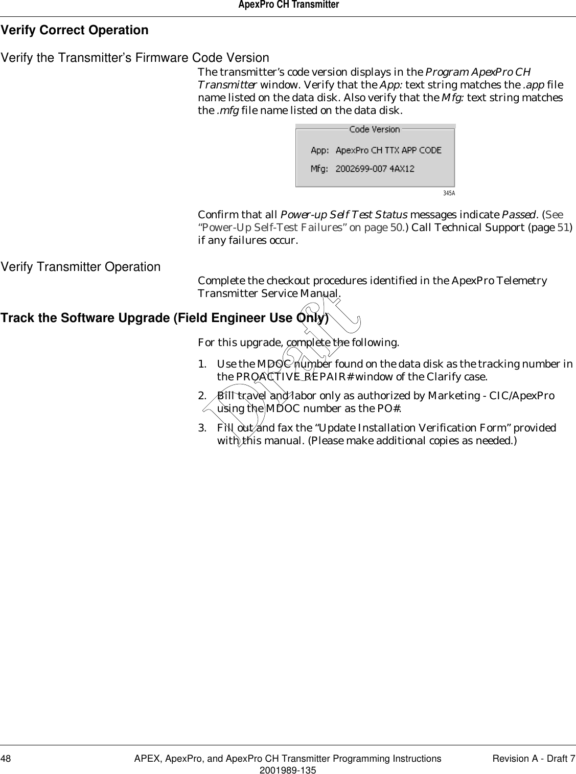 48 APEX, ApexPro, and ApexPro CH Transmitter Programming Instructions Revision A - Draft 72001989-135ApexPro CH TransmitterVerify Correct OperationVerify the Transmitter’s Firmware Code VersionThe transmitter’s code version displays in the Program ApexPro CH Transmitter window. Verify that the App: text string matches the .app file name listed on the data disk. Also verify that the Mfg: text string matches the .mfg file name listed on the data disk.Confirm that all Power-up Self Test Status messages indicate Passed. (See “Power-Up Self-Test Failures” on page 50.) Call Technical Support (page 51) if any failures occur.Verify Transmitter Operation Complete the checkout procedures identified in the ApexPro Telemetry Transmitter Service Manual.Track the Software Upgrade (Field Engineer Use Only)For this upgrade, complete the following.1. Use the MDOC number found on the data disk as the tracking number in the PROACTIVE REPAIR# window of the Clarify case.2. Bill travel and labor only as authorized by Marketing - CIC/ApexPro using the MDOC number as the PO#.3. Fill out and fax the “Update Installation Verification Form” provided with this manual. (Please make additional copies as needed.)345ADraft