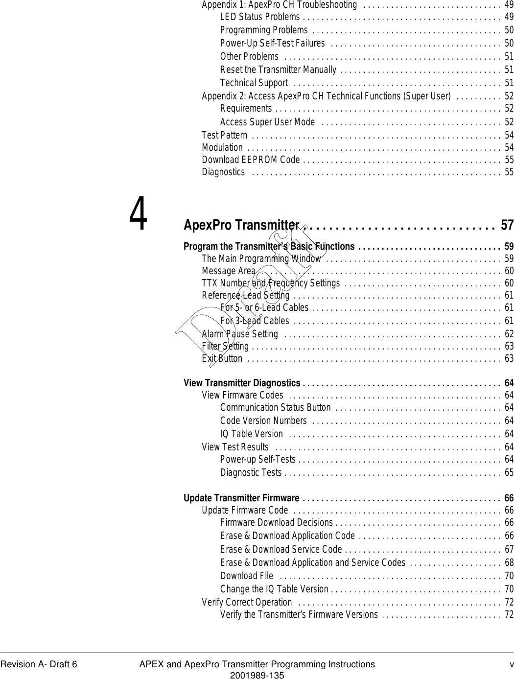 Revision A- Draft 6 APEX and ApexPro Transmitter Programming Instructions v2001989-135Appendix 1: ApexPro CH Troubleshooting  . . . . . . . . . . . . . . . . . . . . . . . . . . . . . . 49LED Status Problems . . . . . . . . . . . . . . . . . . . . . . . . . . . . . . . . . . . . . . . . . . . 49Programming Problems . . . . . . . . . . . . . . . . . . . . . . . . . . . . . . . . . . . . . . . . . 50Power-Up Self-Test Failures  . . . . . . . . . . . . . . . . . . . . . . . . . . . . . . . . . . . . . 50Other Problems  . . . . . . . . . . . . . . . . . . . . . . . . . . . . . . . . . . . . . . . . . . . . . . . 51Reset the Transmitter Manually . . . . . . . . . . . . . . . . . . . . . . . . . . . . . . . . . . . 51Technical Support  . . . . . . . . . . . . . . . . . . . . . . . . . . . . . . . . . . . . . . . . . . . . . 51Appendix 2: Access ApexPro CH Technical Functions (Super User)  . . . . . . . . . . 52Requirements . . . . . . . . . . . . . . . . . . . . . . . . . . . . . . . . . . . . . . . . . . . . . . . . . 52Access Super User Mode  . . . . . . . . . . . . . . . . . . . . . . . . . . . . . . . . . . . . . . . 52Test Pattern . . . . . . . . . . . . . . . . . . . . . . . . . . . . . . . . . . . . . . . . . . . . . . . . . . . . . . 54Modulation . . . . . . . . . . . . . . . . . . . . . . . . . . . . . . . . . . . . . . . . . . . . . . . . . . . . . . . 54Download EEPROM Code . . . . . . . . . . . . . . . . . . . . . . . . . . . . . . . . . . . . . . . . . . . 55Diagnostics   . . . . . . . . . . . . . . . . . . . . . . . . . . . . . . . . . . . . . . . . . . . . . . . . . . . . . . 554ApexPro Transmitter . . . . . . . . . . . . . . . . . . . . . . . . . . . . . .  57Program the Transmitter’s Basic Functions . . . . . . . . . . . . . . . . . . . . . . . . . . . . . . . 59The Main Programming Window  . . . . . . . . . . . . . . . . . . . . . . . . . . . . . . . . . . . . . . 59Message Area  . . . . . . . . . . . . . . . . . . . . . . . . . . . . . . . . . . . . . . . . . . . . . . . . . . . . 60TTX Number and Frequency Settings . . . . . . . . . . . . . . . . . . . . . . . . . . . . . . . . . . 60Reference Lead Setting . . . . . . . . . . . . . . . . . . . . . . . . . . . . . . . . . . . . . . . . . . . . . 61For 5- or 6-Lead Cables . . . . . . . . . . . . . . . . . . . . . . . . . . . . . . . . . . . . . . . . . 61For 3-Lead Cables . . . . . . . . . . . . . . . . . . . . . . . . . . . . . . . . . . . . . . . . . . . . . 61Alarm Pause Setting  . . . . . . . . . . . . . . . . . . . . . . . . . . . . . . . . . . . . . . . . . . . . . . . 62Filter Setting . . . . . . . . . . . . . . . . . . . . . . . . . . . . . . . . . . . . . . . . . . . . . . . . . . . . . . 63Exit Button  . . . . . . . . . . . . . . . . . . . . . . . . . . . . . . . . . . . . . . . . . . . . . . . . . . . . . . . 63View Transmitter Diagnostics . . . . . . . . . . . . . . . . . . . . . . . . . . . . . . . . . . . . . . . . . . . 64View Firmware Codes  . . . . . . . . . . . . . . . . . . . . . . . . . . . . . . . . . . . . . . . . . . . . . . 64Communication Status Button  . . . . . . . . . . . . . . . . . . . . . . . . . . . . . . . . . . . . 64Code Version Numbers  . . . . . . . . . . . . . . . . . . . . . . . . . . . . . . . . . . . . . . . . . 64IQ Table Version  . . . . . . . . . . . . . . . . . . . . . . . . . . . . . . . . . . . . . . . . . . . . . . 64View Test Results  . . . . . . . . . . . . . . . . . . . . . . . . . . . . . . . . . . . . . . . . . . . . . . . . . 64Power-up Self-Tests . . . . . . . . . . . . . . . . . . . . . . . . . . . . . . . . . . . . . . . . . . . . 64Diagnostic Tests . . . . . . . . . . . . . . . . . . . . . . . . . . . . . . . . . . . . . . . . . . . . . . . 65Update Transmitter Firmware . . . . . . . . . . . . . . . . . . . . . . . . . . . . . . . . . . . . . . . . . . . 66Update Firmware Code  . . . . . . . . . . . . . . . . . . . . . . . . . . . . . . . . . . . . . . . . . . . . . 66Firmware Download Decisions . . . . . . . . . . . . . . . . . . . . . . . . . . . . . . . . . . . . 66Erase &amp; Download Application Code . . . . . . . . . . . . . . . . . . . . . . . . . . . . . . . 66Erase &amp; Download Service Code . . . . . . . . . . . . . . . . . . . . . . . . . . . . . . . . . . 67Erase &amp; Download Application and Service Codes . . . . . . . . . . . . . . . . . . . . 68Download File  . . . . . . . . . . . . . . . . . . . . . . . . . . . . . . . . . . . . . . . . . . . . . . . . 70Change the IQ Table Version . . . . . . . . . . . . . . . . . . . . . . . . . . . . . . . . . . . . . 70Verify Correct Operation  . . . . . . . . . . . . . . . . . . . . . . . . . . . . . . . . . . . . . . . . . . . . 72Verify the Transmitter’s Firmware Versions . . . . . . . . . . . . . . . . . . . . . . . . . . 72Draft