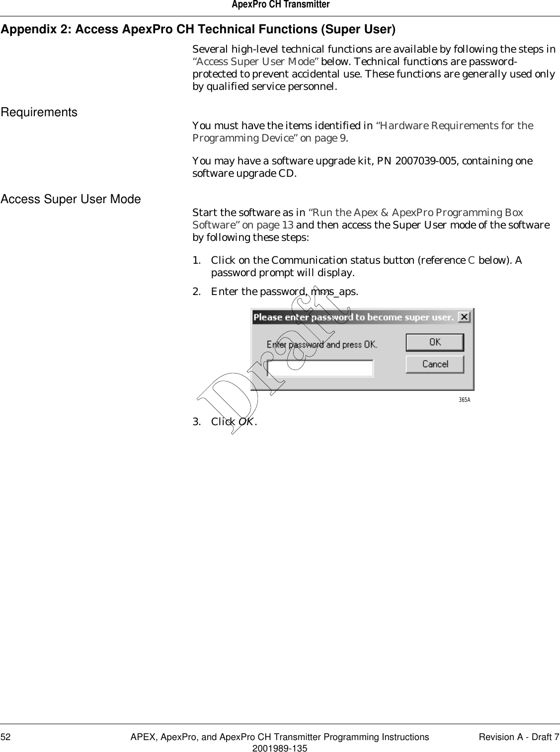 52 APEX, ApexPro, and ApexPro CH Transmitter Programming Instructions Revision A - Draft 72001989-135ApexPro CH TransmitterAppendix 2: Access ApexPro CH Technical Functions (Super User)Several high-level technical functions are available by following the steps in “Access Super User Mode” below. Technical functions are password-protected to prevent accidental use. These functions are generally used only by qualified service personnel.Requirements You must have the items identified in “Hardware Requirements for the Programming Device” on page 9.You may have a software upgrade kit, PN 2007039-005, containing one software upgrade CD.Access Super User Mode Start the software as in “Run the Apex &amp; ApexPro Programming Box Software” on page 13 and then access the Super User mode of the software by following these steps:1. Click on the Communication status button (reference C below). A password prompt will display.2. Enter the password, mms_aps.3. Click OK.365ADraft