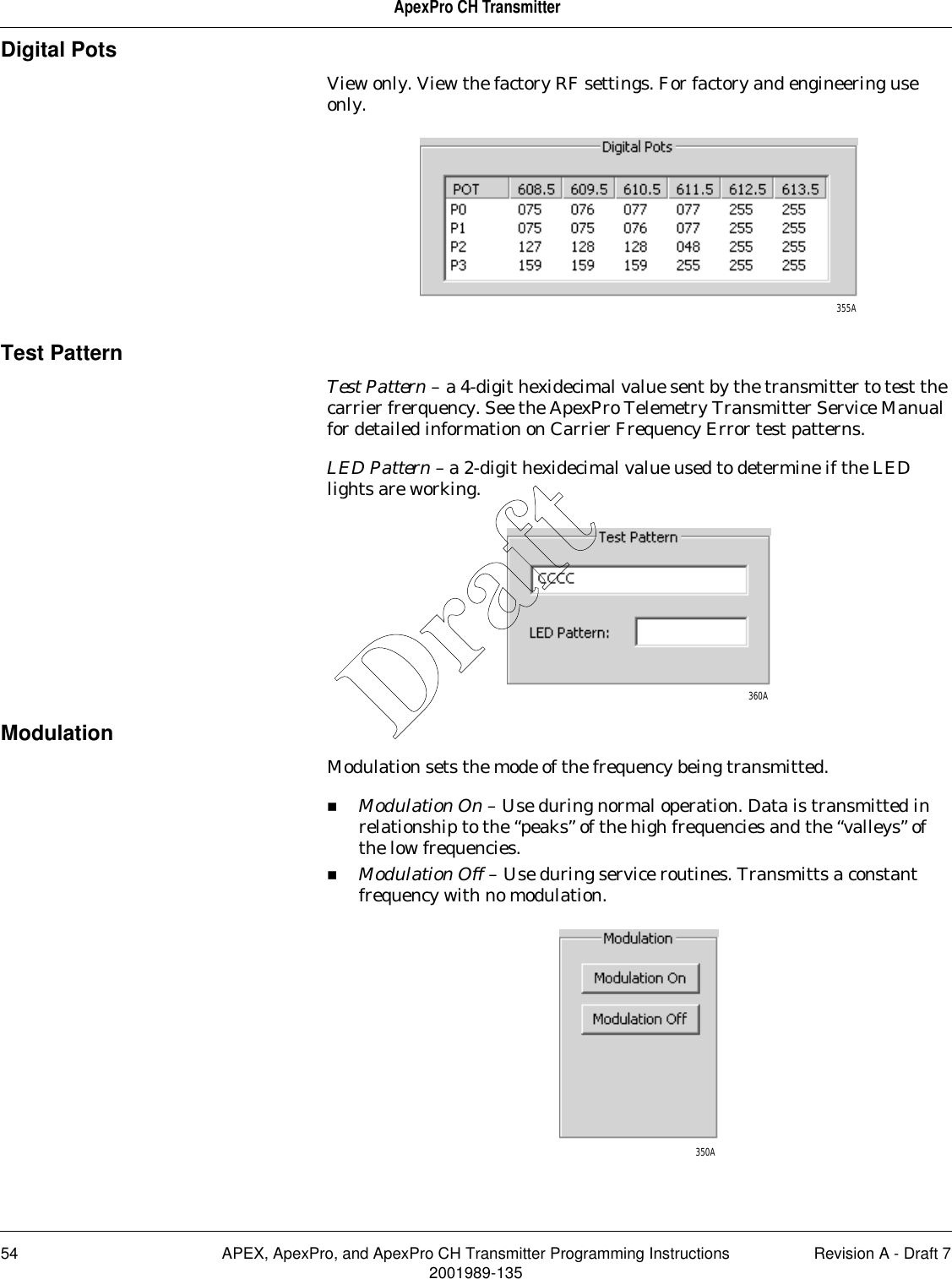 54 APEX, ApexPro, and ApexPro CH Transmitter Programming Instructions Revision A - Draft 72001989-135ApexPro CH TransmitterDigital PotsView only. View the factory RF settings. For factory and engineering use only.Test PatternTest Pattern – a 4-digit hexidecimal value sent by the transmitter to test the carrier frerquency. See the ApexPro Telemetry Transmitter Service Manual for detailed information on Carrier Frequency Error test patterns.LED Pattern – a 2-digit hexidecimal value used to determine if the LED lights are working.ModulationModulation sets the mode of the frequency being transmitted. Modulation On – Use during normal operation. Data is transmitted in relationship to the “peaks” of the high frequencies and the “valleys” of the low frequencies.Modulation Off – Use during service routines. Transmitts a constant frequency with no modulation.355A360A350ADraft