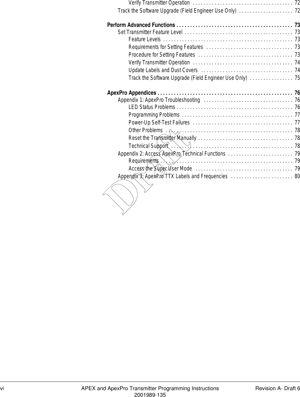 vi APEX and ApexPro Transmitter Programming Instructions Revision A- Draft 62001989-135Verify Transmitter Operation  . . . . . . . . . . . . . . . . . . . . . . . . . . . . . . . . . . . . . 72Track the Software Upgrade (Field Engineer Use Only)  . . . . . . . . . . . . . . . . . . . .  72Perform Advanced Functions . . . . . . . . . . . . . . . . . . . . . . . . . . . . . . . . . . . . . . . . . . .  73Set Transmitter Feature Level . . . . . . . . . . . . . . . . . . . . . . . . . . . . . . . . . . . . . . . . 73Feature Levels . . . . . . . . . . . . . . . . . . . . . . . . . . . . . . . . . . . . . . . . . . . . . . . . 73Requirements for Setting Features  . . . . . . . . . . . . . . . . . . . . . . . . . . . . . . . . 73Procedure for Setting Features  . . . . . . . . . . . . . . . . . . . . . . . . . . . . . . . . . . .  73Verify Transmitter Operation  . . . . . . . . . . . . . . . . . . . . . . . . . . . . . . . . . . . . . 74Update Labels and Dust Covers  . . . . . . . . . . . . . . . . . . . . . . . . . . . . . . . . . .  74Track the Software Upgrade (Field Engineer Use Only)  . . . . . . . . . . . . . . . .  75ApexPro Appendices . . . . . . . . . . . . . . . . . . . . . . . . . . . . . . . . . . . . . . . . . . . . . . . . . .  76Appendix 1: ApexPro Troubleshooting  . . . . . . . . . . . . . . . . . . . . . . . . . . . . . . . . . 76LED Status Problems . . . . . . . . . . . . . . . . . . . . . . . . . . . . . . . . . . . . . . . . . . . 76Programming Problems . . . . . . . . . . . . . . . . . . . . . . . . . . . . . . . . . . . . . . . . . 77Power-Up Self-Test Failures  . . . . . . . . . . . . . . . . . . . . . . . . . . . . . . . . . . . . . 77Other Problems  . . . . . . . . . . . . . . . . . . . . . . . . . . . . . . . . . . . . . . . . . . . . . . . 78Reset the Transmitter Manually . . . . . . . . . . . . . . . . . . . . . . . . . . . . . . . . . . . 78Technical Support  . . . . . . . . . . . . . . . . . . . . . . . . . . . . . . . . . . . . . . . . . . . . . 78Appendix 2: Access ApexPro Technical Functions  . . . . . . . . . . . . . . . . . . . . . . . . 79Requirements . . . . . . . . . . . . . . . . . . . . . . . . . . . . . . . . . . . . . . . . . . . . . . . . . 79Access the Super User Mode  . . . . . . . . . . . . . . . . . . . . . . . . . . . . . . . . . . . .  79Appendix 3: ApexPro TTX Labels and Frequencies  . . . . . . . . . . . . . . . . . . . . . . .  80Draft