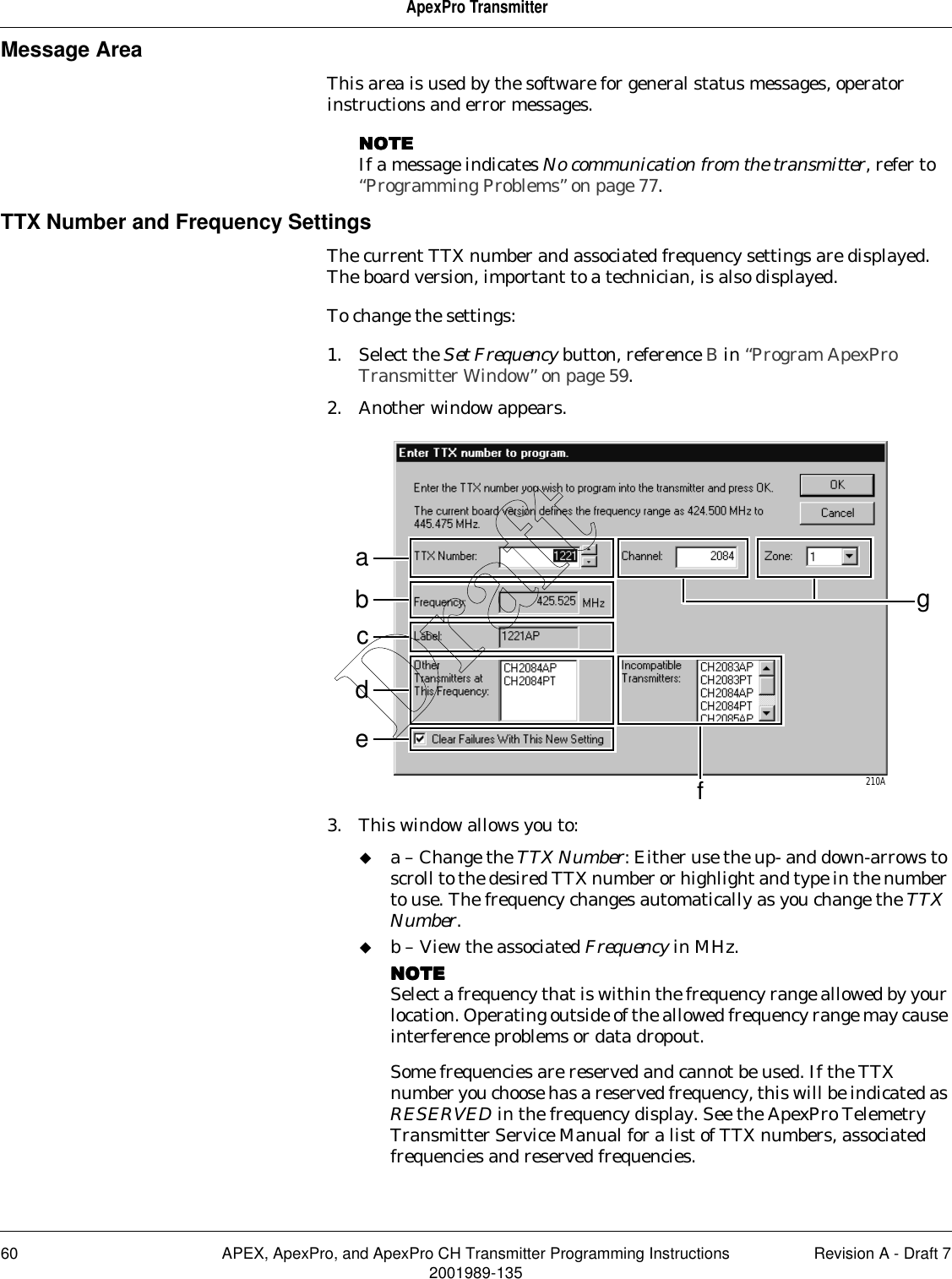 60 APEX, ApexPro, and ApexPro CH Transmitter Programming Instructions Revision A - Draft 72001989-135ApexPro TransmitterMessage AreaThis area is used by the software for general status messages, operator instructions and error messages.NOTENOTENOTENOTEIf a message indicates No communication from the transmitter, refer to “Programming Problems” on page 77.TTX Number and Frequency SettingsThe current TTX number and associated frequency settings are displayed. The board version, important to a technician, is also displayed.To change the settings:1. Select the Set Frequency button, reference B in “Program ApexPro Transmitter Window” on page 59.2. Another window appears.3. This window allows you to:a – Change the TTX Number: Either use the up- and down-arrows to scroll to the desired TTX number or highlight and type in the number to use. The frequency changes automatically as you change the TTX Number.b – View the associated Frequency in MHz. NOTENOTENOTENOTESelect a frequency that is within the frequency range allowed by your location. Operating outside of the allowed frequency range may cause interference problems or data dropout.Some frequencies are reserved and cannot be used. If the TTX number you choose has a reserved frequency, this will be indicated as RESERVED in the frequency display. See the ApexPro Telemetry Transmitter Service Manual for a list of TTX numbers, associated frequencies and reserved frequencies.afbcde210AgDraft