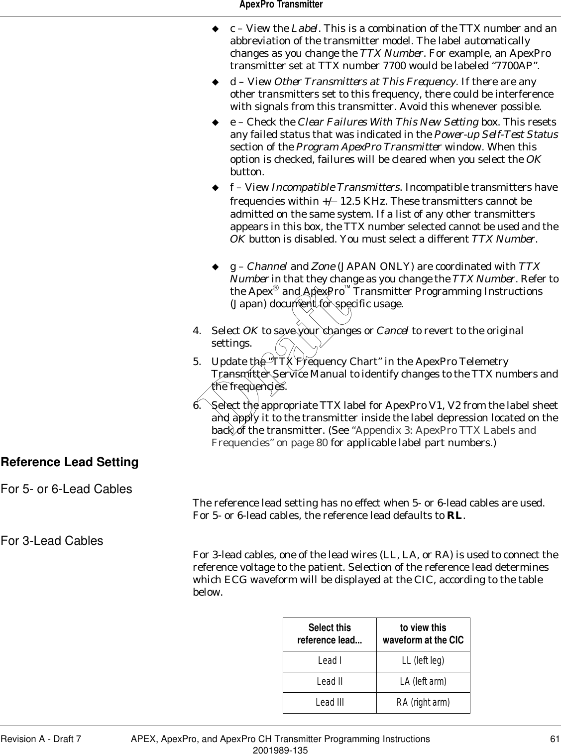 Revision A - Draft 7 APEX, ApexPro, and ApexPro CH Transmitter Programming Instructions 612001989-135ApexPro Transmitterc – View the Label. This is a combination of the TTX number and an abbreviation of the transmitter model. The label automatically changes as you change the TTX Number. For example, an ApexPro transmitter set at TTX number 7700 would be labeled “7700AP”.d – View Other Transmitters at This Frequency. If there are any other transmitters set to this frequency, there could be interference with signals from this transmitter. Avoid this whenever possible.e – Check the Clear Failures With This New Setting box. This resets any failed status that was indicated in the Power-up Self-Test Status section of the Program ApexPro Transmitter window. When this option is checked, failures will be cleared when you select the OK button.f – View Incompatible Transmitters. Incompatible transmitters have frequencies within +/– 12.5 KHz. These transmitters cannot be admitted on the same system. If a list of any other transmitters appears in this box, the TTX number selected cannot be used and the OK button is disabled. You must select a different TTX Number.g – Channel and Zone (JAPAN ONLY) are coordinated with TTX Number in that they change as you change the TTX Number. Refer to the Apex and ApexPro Transmitter Programming Instructions (Japan) document for specific usage.4. Select OK to save your changes or Cancel to revert to the original settings.5. Update the “TTX Frequency Chart” in the ApexPro Telemetry Transmitter Service Manual to identify changes to the TTX numbers and the frequencies.6. Select the appropriate TTX label for ApexPro V1, V2 from the label sheet and apply it to the transmitter inside the label depression located on the back of the transmitter. (See “Appendix 3: ApexPro TTX Labels and Frequencies” on page 80 for applicable label part numbers.)Reference Lead SettingFor 5- or 6-Lead Cables The reference lead setting has no effect when 5- or 6-lead cables are used. For 5- or 6-lead cables, the reference lead defaults to RL.For 3-Lead Cables For 3-lead cables, one of the lead wires (LL, LA, or RA) is used to connect the reference voltage to the patient. Selection of the reference lead determines which ECG waveform will be displayed at the CIC, according to the table below.Select this reference lead... to view this waveform at the CICLead I LL (left leg)Lead II LA (left arm)Lead III RA (right arm)Draft