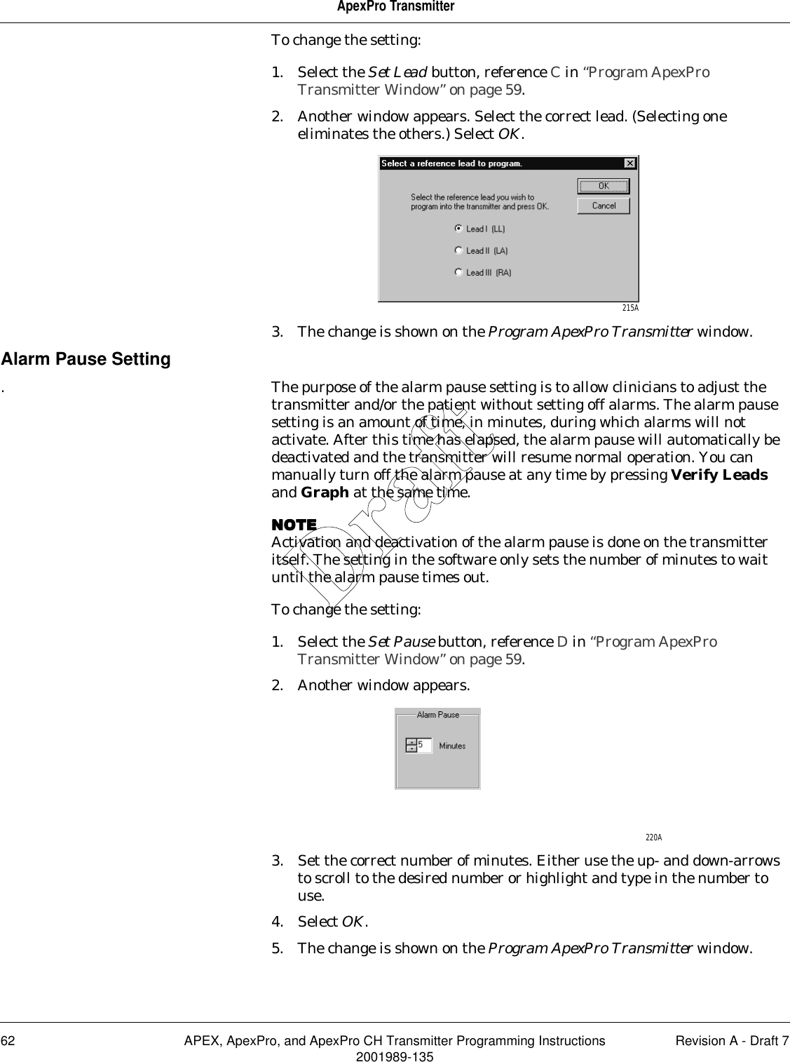 62 APEX, ApexPro, and ApexPro CH Transmitter Programming Instructions Revision A - Draft 72001989-135ApexPro TransmitterTo change the setting:1. Select the Set Lead button, reference C in “Program ApexPro Transmitter Window” on page 59.2. Another window appears. Select the correct lead. (Selecting one eliminates the others.) Select OK.3. The change is shown on the Program ApexPro Transmitter window.Alarm Pause Setting. The purpose of the alarm pause setting is to allow clinicians to adjust the transmitter and/or the patient without setting off alarms. The alarm pause setting is an amount of time, in minutes, during which alarms will not activate. After this time has elapsed, the alarm pause will automatically be deactivated and the transmitter will resume normal operation. You can manually turn off the alarm pause at any time by pressing Verify Leads and Graph at the same time.NOTENOTENOTENOTEActivation and deactivation of the alarm pause is done on the transmitter itself. The setting in the software only sets the number of minutes to wait until the alarm pause times out.To change the setting:1. Select the Set Pause button, reference D in “Program ApexPro Transmitter Window” on page 59.2. Another window appears.3. Set the correct number of minutes. Either use the up- and down-arrows to scroll to the desired number or highlight and type in the number to use.4. Select OK.5. The change is shown on the Program ApexPro Transmitter window.215A220ADraft