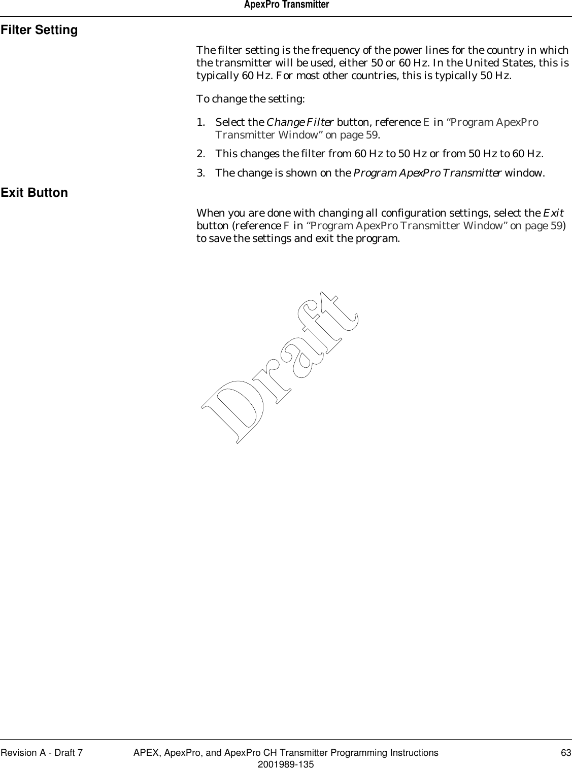 Revision A - Draft 7 APEX, ApexPro, and ApexPro CH Transmitter Programming Instructions 632001989-135ApexPro TransmitterFilter SettingThe filter setting is the frequency of the power lines for the country in which the transmitter will be used, either 50 or 60 Hz. In the United States, this is typically 60 Hz. For most other countries, this is typically 50 Hz.To change the setting:1. Select the Change Filter button, reference E in “Program ApexPro Transmitter Window” on page 59.2. This changes the filter from 60 Hz to 50 Hz or from 50 Hz to 60 Hz.3. The change is shown on the Program ApexPro Transmitter window.Exit ButtonWhen you are done with changing all configuration settings, select the Exit button (reference F in “Program ApexPro Transmitter Window” on page 59) to save the settings and exit the program.Draft