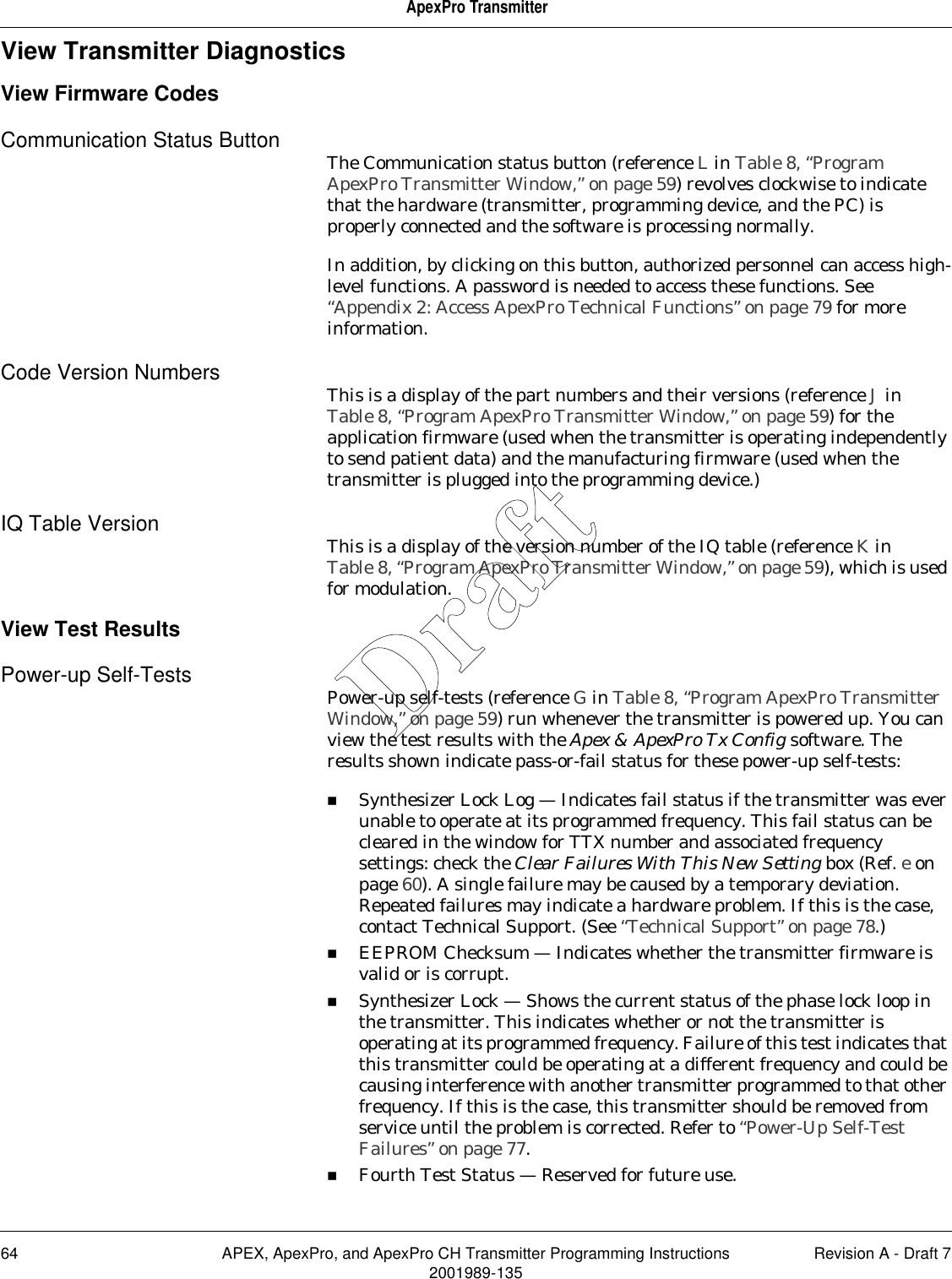 64 APEX, ApexPro, and ApexPro CH Transmitter Programming Instructions Revision A - Draft 72001989-135ApexPro TransmitterView Transmitter DiagnosticsView Firmware CodesCommunication Status Button The Communication status button (reference L in Table 8, “Program ApexPro Transmitter Window,” on page 59) revolves clockwise to indicate that the hardware (transmitter, programming device, and the PC) is properly connected and the software is processing normally.In addition, by clicking on this button, authorized personnel can access high-level functions. A password is needed to access these functions. See “Appendix 2: Access ApexPro Technical Functions” on page 79 for more information.Code Version Numbers This is a display of the part numbers and their versions (reference J in Table 8, “Program ApexPro Transmitter Window,” on page 59) for the application firmware (used when the transmitter is operating independently to send patient data) and the manufacturing firmware (used when the transmitter is plugged into the programming device.)IQ Table Version This is a display of the version number of the IQ table (reference K in Table 8, “Program ApexPro Transmitter Window,” on page 59), which is used for modulation.View Test ResultsPower-up Self-Tests Power-up self-tests (reference G in Table 8, “Program ApexPro Transmitter Window,” on page 59) run whenever the transmitter is powered up. You can view the test results with the Apex &amp; ApexPro Tx Config software. The results shown indicate pass-or-fail status for these power-up self-tests:Synthesizer Lock Log — Indicates fail status if the transmitter was ever unable to operate at its programmed frequency. This fail status can be cleared in the window for TTX number and associated frequency settings: check the Clear Failures With This New Setting box (Ref. e on page 60). A single failure may be caused by a temporary deviation. Repeated failures may indicate a hardware problem. If this is the case, contact Technical Support. (See “Technical Support” on page 78.) EEPROM Checksum — Indicates whether the transmitter firmware is valid or is corrupt.Synthesizer Lock — Shows the current status of the phase lock loop in the transmitter. This indicates whether or not the transmitter is operating at its programmed frequency. Failure of this test indicates that this transmitter could be operating at a different frequency and could be causing interference with another transmitter programmed to that other frequency. If this is the case, this transmitter should be removed from service until the problem is corrected. Refer to “Power-Up Self-Test Failures” on page 77.Fourth Test Status — Reserved for future use.Draft