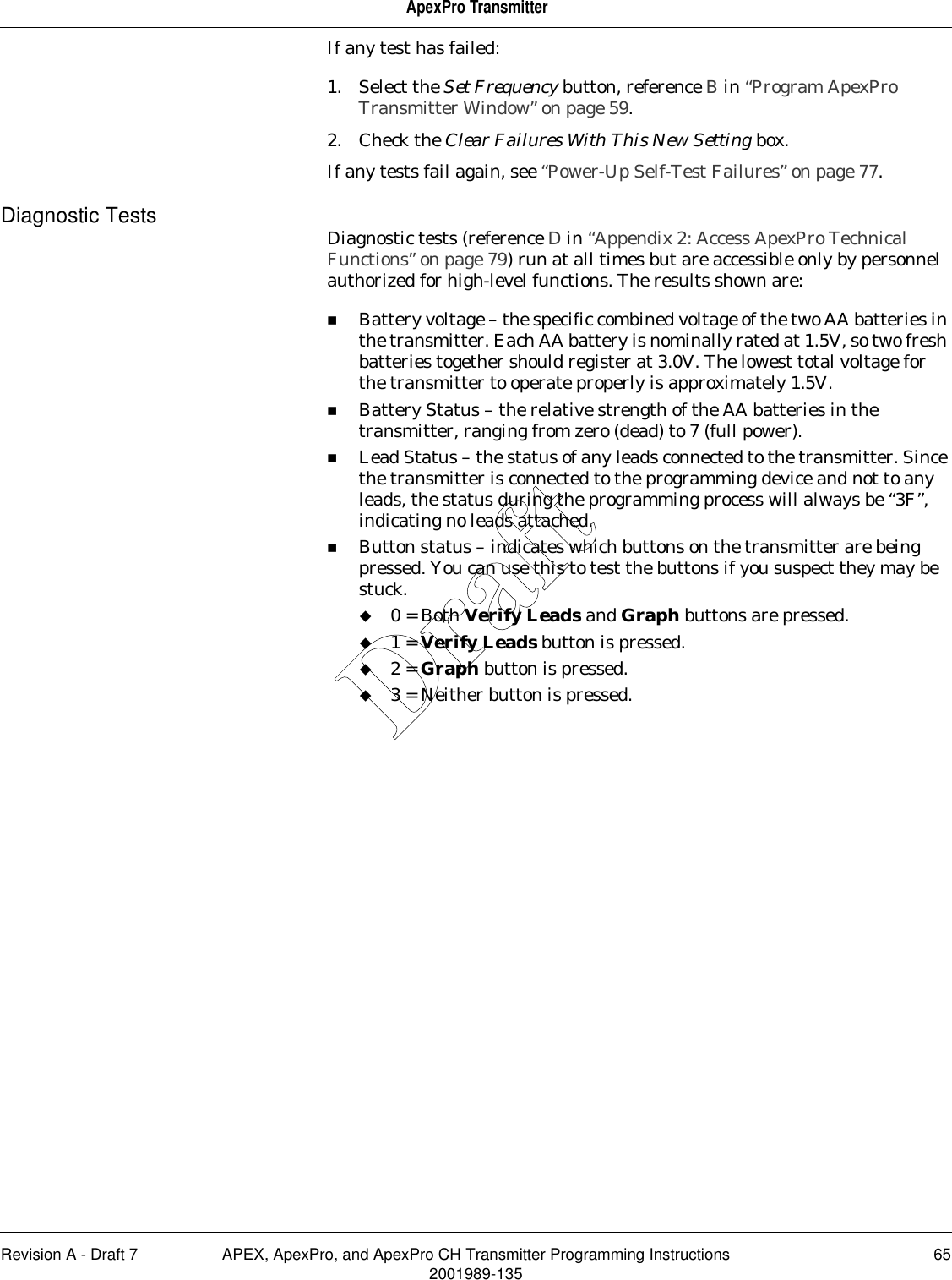 Revision A - Draft 7 APEX, ApexPro, and ApexPro CH Transmitter Programming Instructions 652001989-135ApexPro TransmitterIf any test has failed:1. Select the Set Frequency button, reference B in “Program ApexPro Transmitter Window” on page 59.2. Check the Clear Failures With This New Setting box. If any tests fail again, see “Power-Up Self-Test Failures” on page 77.Diagnostic Tests Diagnostic tests (reference D in “Appendix 2: Access ApexPro Technical Functions” on page 79) run at all times but are accessible only by personnel authorized for high-level functions. The results shown are:Battery voltage – the specific combined voltage of the two AA batteries in the transmitter. Each AA battery is nominally rated at 1.5V, so two fresh batteries together should register at 3.0V. The lowest total voltage for the transmitter to operate properly is approximately 1.5V.Battery Status – the relative strength of the AA batteries in the transmitter, ranging from zero (dead) to 7 (full power).Lead Status – the status of any leads connected to the transmitter. Since the transmitter is connected to the programming device and not to any leads, the status during the programming process will always be “3F”, indicating no leads attached.Button status – indicates which buttons on the transmitter are being pressed. You can use this to test the buttons if you suspect they may be stuck.0 = Both Verify Leads and Graph buttons are pressed.1 = Verify Leads button is pressed.2 = Graph button is pressed.3 = Neither button is pressed.Draft