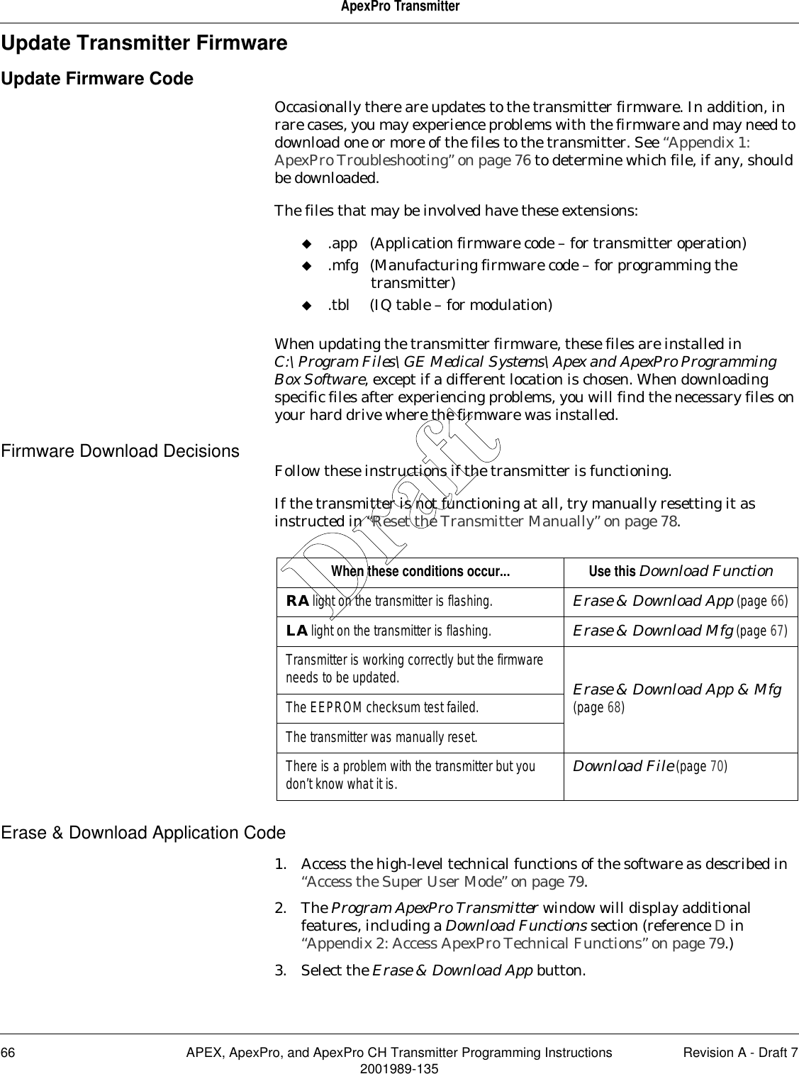 66 APEX, ApexPro, and ApexPro CH Transmitter Programming Instructions Revision A - Draft 72001989-135ApexPro TransmitterUpdate Transmitter FirmwareUpdate Firmware CodeOccasionally there are updates to the transmitter firmware. In addition, in rare cases, you may experience problems with the firmware and may need to download one or more of the files to the transmitter. See “Appendix 1: ApexPro Troubleshooting” on page 76 to determine which file, if any, should be downloaded.The files that may be involved have these extensions:.app (Application firmware code – for transmitter operation).mfg (Manufacturing firmware code – for programming the transmitter).tbl (IQ table – for modulation)When updating the transmitter firmware, these files are installed in C:\Program Files\GE Medical Systems\Apex and ApexPro Programming Box Software, except if a different location is chosen. When downloading specific files after experiencing problems, you will find the necessary files on your hard drive where the firmware was installed.Firmware Download Decisions Follow these instructions if the transmitter is functioning.If the transmitter is not functioning at all, try manually resetting it as instructed in “Reset the Transmitter Manually” on page 78.Erase &amp; Download Application Code1. Access the high-level technical functions of the software as described in “Access the Super User Mode” on page 79.2. The Program ApexPro Transmitter window will display additional features, including a Download Functions section (reference D in “Appendix 2: Access ApexPro Technical Functions” on page 79.)3. Select the Erase &amp; Download App button.When these conditions occur... Use this Download FunctionRA light on the transmitter is flashing. Erase &amp; Download App (page 66)LA light on the transmitter is flashing. Erase &amp; Download Mfg (page 67)Transmitter is working correctly but the firmware needs to be updated. Erase &amp; Download App &amp; Mfg(page 68)The EEPROM checksum test failed.The transmitter was manually reset.There is a problem with the transmitter but you don’t know what it is. Download File (page 70)Draft