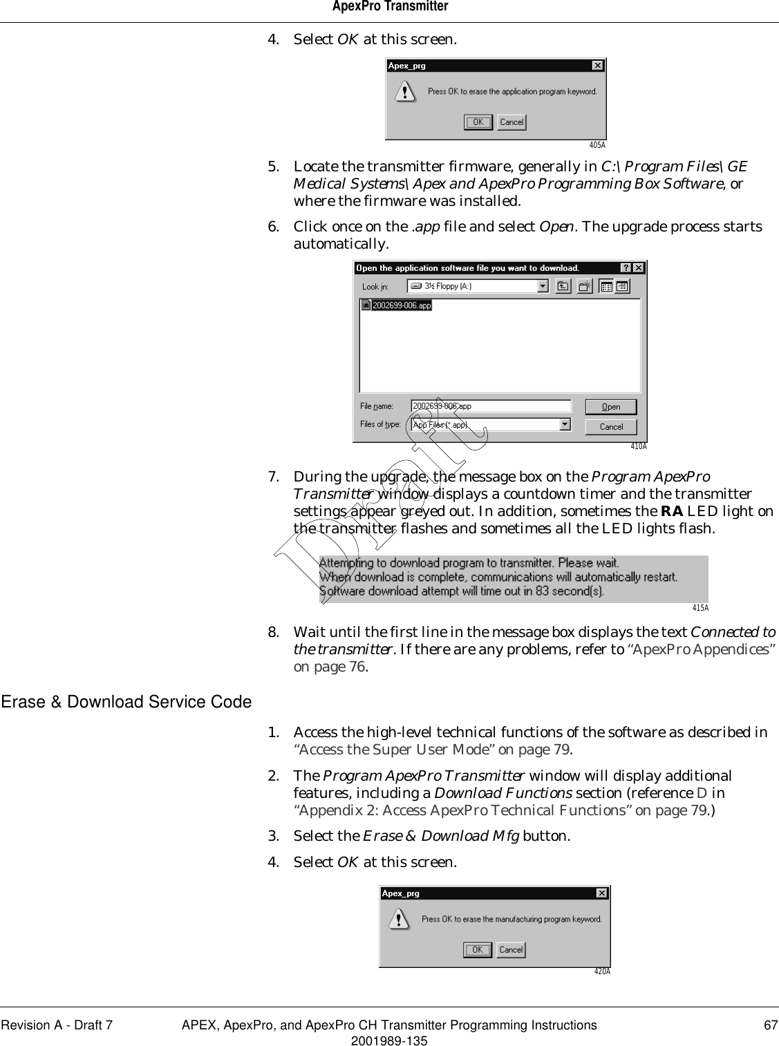 Revision A - Draft 7 APEX, ApexPro, and ApexPro CH Transmitter Programming Instructions 672001989-135ApexPro Transmitter4. Select OK at this screen.5. Locate the transmitter firmware, generally in C:\Program Files\GE Medical Systems\Apex and ApexPro Programming Box Software, or where the firmware was installed. 6. Click once on the .app file and select Open. The upgrade process starts automatically.7. During the upgrade, the message box on the Program ApexPro Transmitter window displays a countdown timer and the transmitter settings appear greyed out. In addition, sometimes the RA LED light on the transmitter flashes and sometimes all the LED lights flash.8. Wait until the first line in the message box displays the text Connected to the transmitter. If there are any problems, refer to “ApexPro Appendices” on page 76.Erase &amp; Download Service Code1. Access the high-level technical functions of the software as described in “Access the Super User Mode” on page 79.2. The Program ApexPro Transmitter window will display additional features, including a Download Functions section (reference D in “Appendix 2: Access ApexPro Technical Functions” on page 79.)3. Select the Erase &amp; Download Mfg button.4. Select OK at this screen.405A410A415A420ADraft