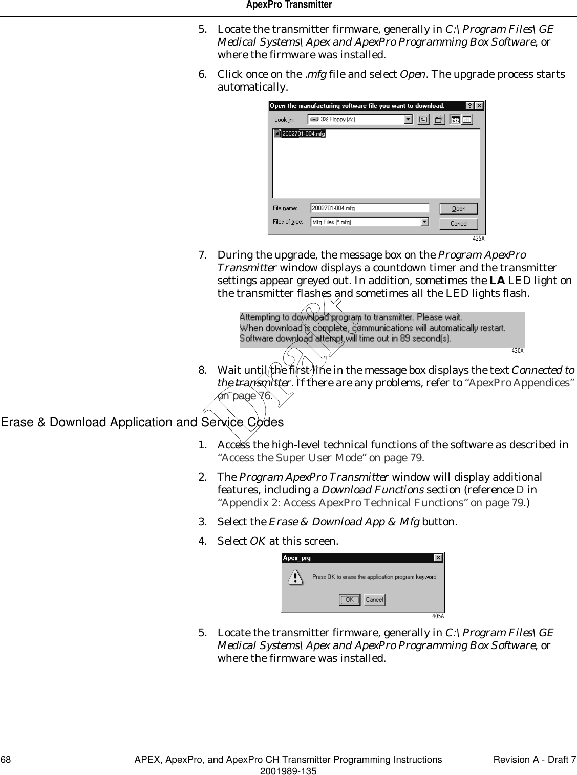 68 APEX, ApexPro, and ApexPro CH Transmitter Programming Instructions Revision A - Draft 72001989-135ApexPro Transmitter5. Locate the transmitter firmware, generally in C:\Program Files\GE Medical Systems\Apex and ApexPro Programming Box Software, or where the firmware was installed.6. Click once on the .mfg file and select Open. The upgrade process starts automatically.7. During the upgrade, the message box on the Program ApexPro Transmitter window displays a countdown timer and the transmitter settings appear greyed out. In addition, sometimes the LA LED light on the transmitter flashes and sometimes all the LED lights flash.8. Wait until the first line in the message box displays the text Connected to the transmitter. If there are any problems, refer to “ApexPro Appendices” on page 76.Erase &amp; Download Application and Service Codes1. Access the high-level technical functions of the software as described in “Access the Super User Mode” on page 79.2. The Program ApexPro Transmitter window will display additional features, including a Download Functions section (reference D in “Appendix 2: Access ApexPro Technical Functions” on page 79.)3. Select the Erase &amp; Download App &amp; Mfg button.4. Select OK at this screen.5. Locate the transmitter firmware, generally in C:\Program Files\GE Medical Systems\Apex and ApexPro Programming Box Software, or where the firmware was installed. 425A430A405ADraft