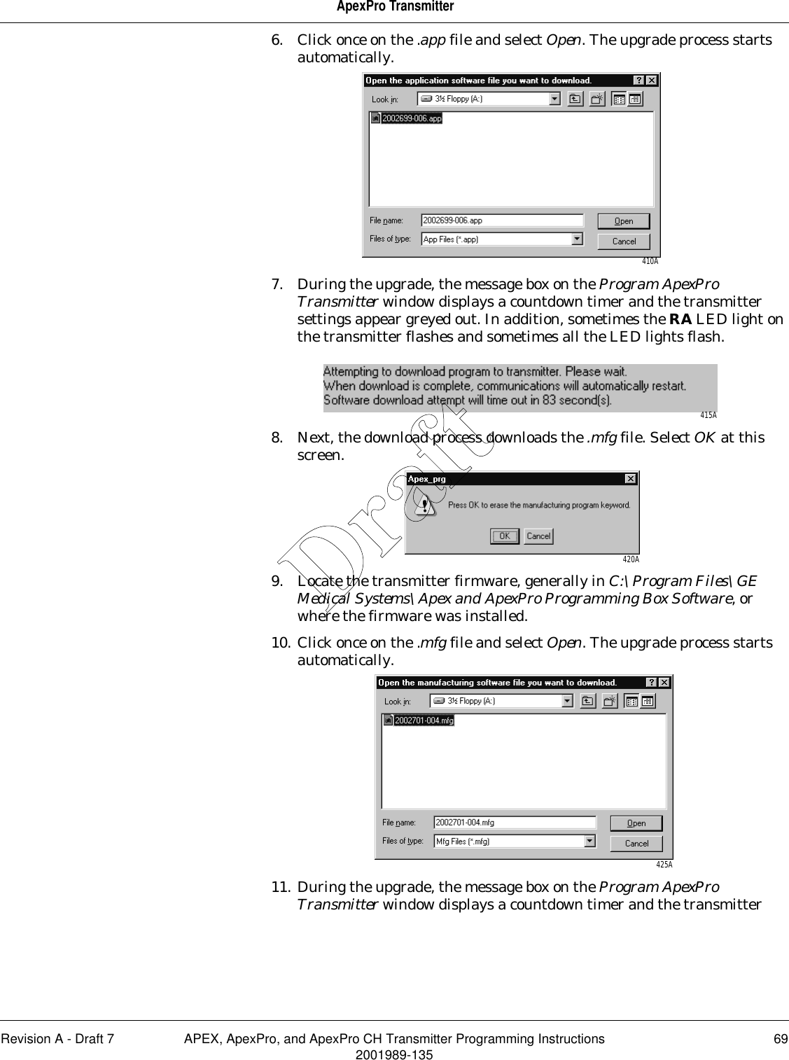 Revision A - Draft 7 APEX, ApexPro, and ApexPro CH Transmitter Programming Instructions 692001989-135ApexPro Transmitter6. Click once on the .app file and select Open. The upgrade process starts automatically.7. During the upgrade, the message box on the Program ApexPro Transmitter window displays a countdown timer and the transmitter settings appear greyed out. In addition, sometimes the RA LED light on the transmitter flashes and sometimes all the LED lights flash.8. Next, the download process downloads the .mfg file. Select OK at this screen.9. Locate the transmitter firmware, generally in C:\Program Files\GE Medical Systems\Apex and ApexPro Programming Box Software, or where the firmware was installed.10. Click once on the .mfg file and select Open. The upgrade process starts automatically.11. During the upgrade, the message box on the Program ApexPro Transmitter window displays a countdown timer and the transmitter 410A415A420A425ADraft