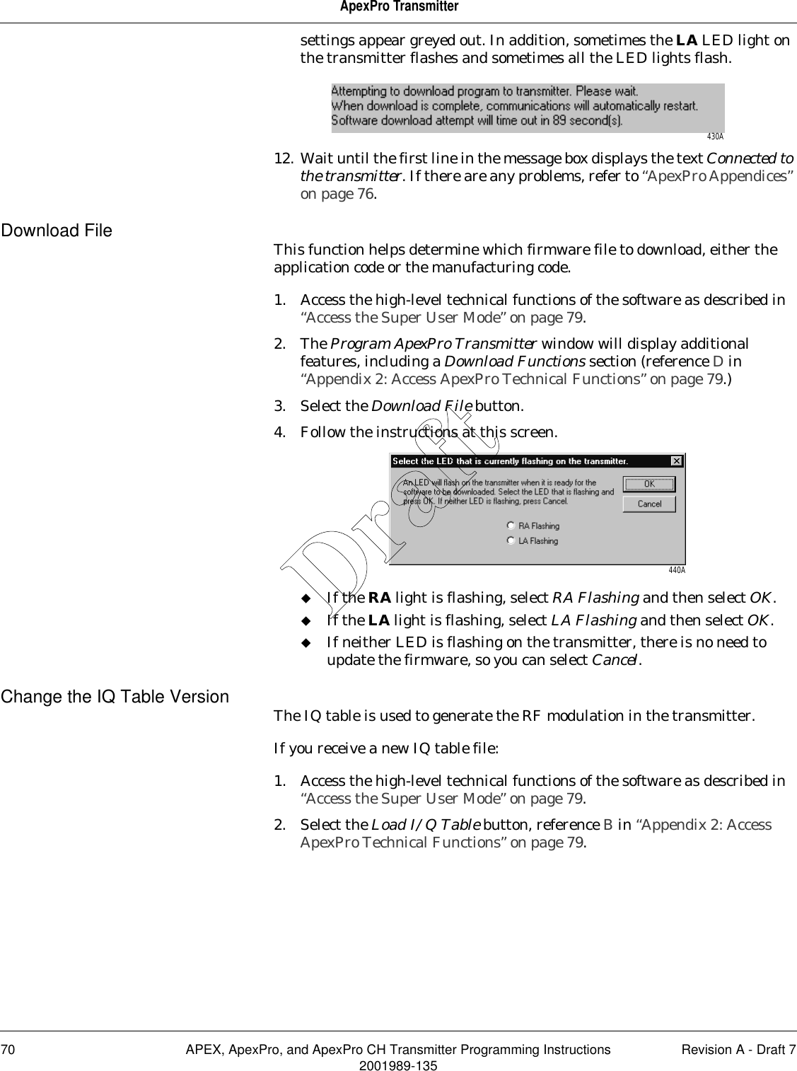 70 APEX, ApexPro, and ApexPro CH Transmitter Programming Instructions Revision A - Draft 72001989-135ApexPro Transmittersettings appear greyed out. In addition, sometimes the LA LED light on the transmitter flashes and sometimes all the LED lights flash.12. Wait until the first line in the message box displays the text Connected to the transmitter. If there are any problems, refer to “ApexPro Appendices” on page 76.Download File This function helps determine which firmware file to download, either the application code or the manufacturing code.1. Access the high-level technical functions of the software as described in “Access the Super User Mode” on page 79.2. The Program ApexPro Transmitter window will display additional features, including a Download Functions section (reference D in “Appendix 2: Access ApexPro Technical Functions” on page 79.)3. Select the Download File button.4. Follow the instructions at this screen.If the RA light is flashing, select RA Flashing and then select OK.If the LA light is flashing, select LA Flashing and then select OK.If neither LED is flashing on the transmitter, there is no need to update the firmware, so you can select Cancel.Change the IQ Table Version The IQ table is used to generate the RF modulation in the transmitter.If you receive a new IQ table file:1. Access the high-level technical functions of the software as described in “Access the Super User Mode” on page 79.2. Select the Load I/Q Table button, reference B in “Appendix 2: Access ApexPro Technical Functions” on page 79.430A440ADraft