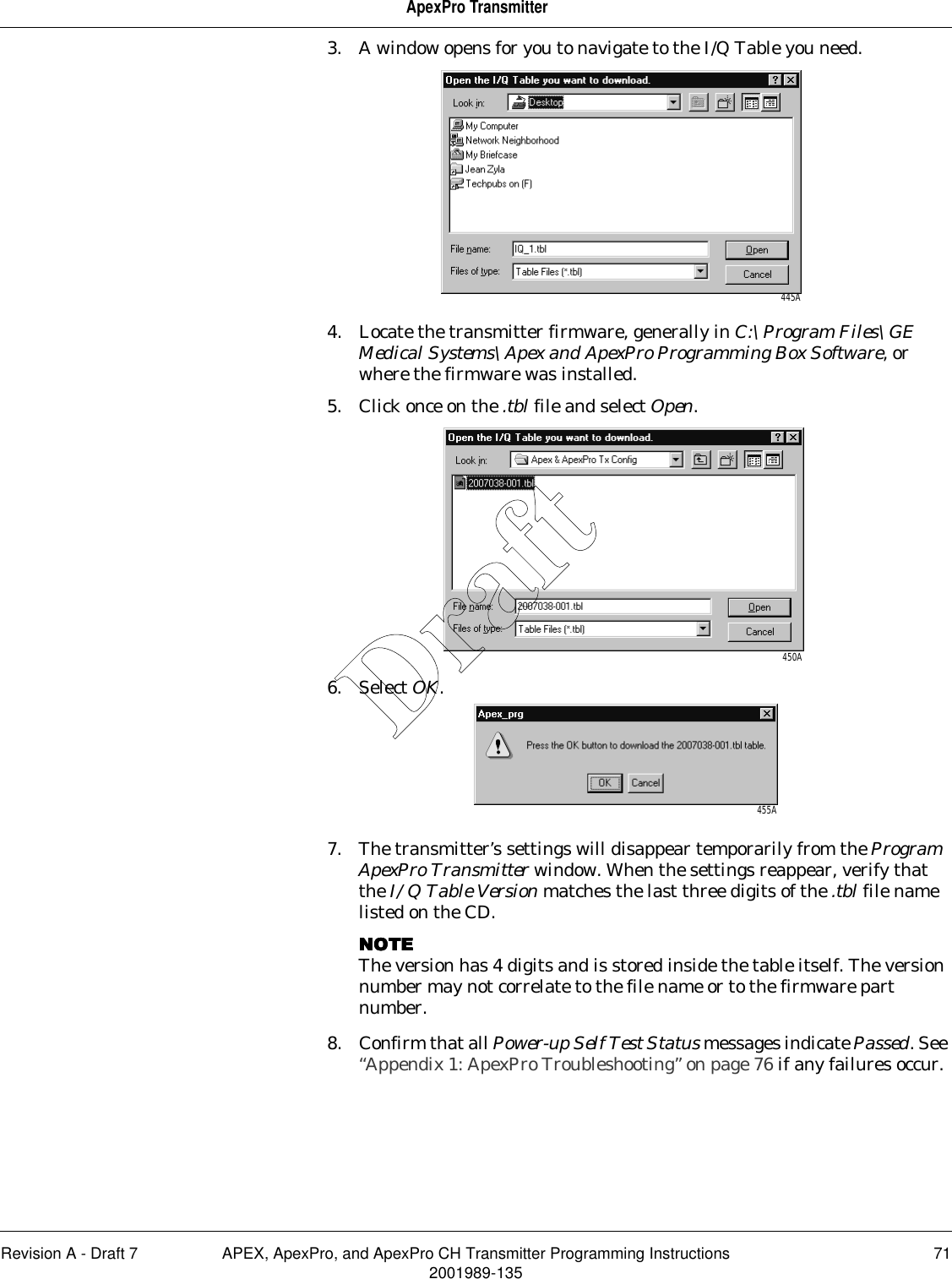 Revision A - Draft 7 APEX, ApexPro, and ApexPro CH Transmitter Programming Instructions 712001989-135ApexPro Transmitter3. A window opens for you to navigate to the I/Q Table you need.4. Locate the transmitter firmware, generally in C:\Program Files\GE Medical Systems\Apex and ApexPro Programming Box Software, or where the firmware was installed. 5. Click once on the .tbl file and select Open.6. Select OK.7. The transmitter’s settings will disappear temporarily from the Program ApexPro Transmitter window. When the settings reappear, verify that the I/Q Table Version matches the last three digits of the .tbl file name listed on the CD.NOTENOTENOTENOTEThe version has 4 digits and is stored inside the table itself. The version number may not correlate to the file name or to the firmware part number.8. Confirm that all Power-up Self Test Status messages indicate Passed. See “Appendix 1: ApexPro Troubleshooting” on page 76 if any failures occur.445A450A455ADraft