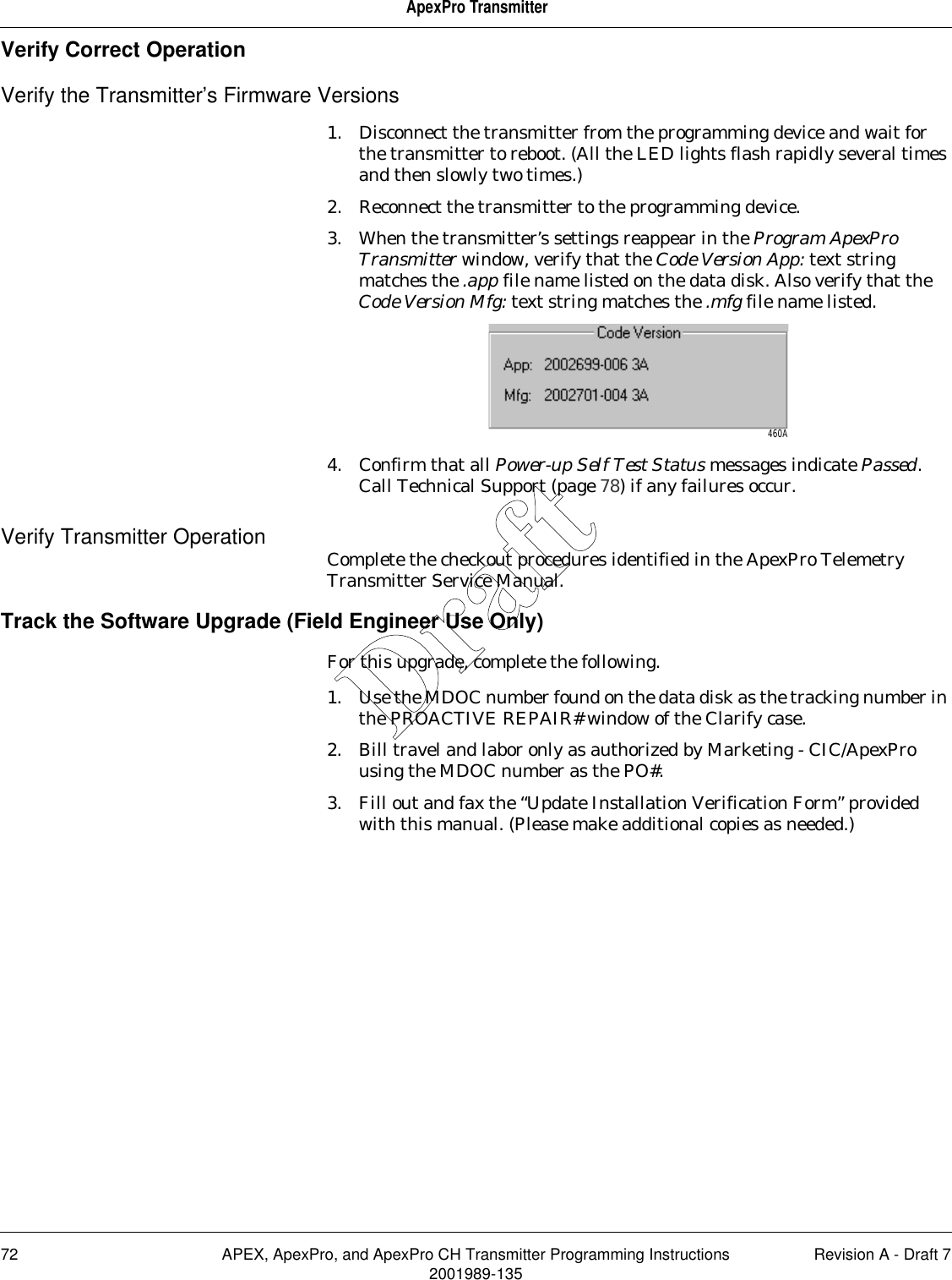 72 APEX, ApexPro, and ApexPro CH Transmitter Programming Instructions Revision A - Draft 72001989-135ApexPro TransmitterVerify Correct OperationVerify the Transmitter’s Firmware Versions1. Disconnect the transmitter from the programming device and wait for the transmitter to reboot. (All the LED lights flash rapidly several times and then slowly two times.)2. Reconnect the transmitter to the programming device.3. When the transmitter’s settings reappear in the Program ApexPro Transmitter window, verify that the Code Version App: text string matches the .app file name listed on the data disk. Also verify that the Code Version Mfg: text string matches the .mfg file name listed. 4. Confirm that all Power-up Self Test Status messages indicate Passed. Call Technical Support (page 78) if any failures occur.Verify Transmitter Operation Complete the checkout procedures identified in the ApexPro Telemetry Transmitter Service Manual.Track the Software Upgrade (Field Engineer Use Only)For this upgrade, complete the following.1. Use the MDOC number found on the data disk as the tracking number in the PROACTIVE REPAIR# window of the Clarify case.2. Bill travel and labor only as authorized by Marketing - CIC/ApexPro using the MDOC number as the PO#.3. Fill out and fax the “Update Installation Verification Form” provided with this manual. (Please make additional copies as needed.)460ADraft