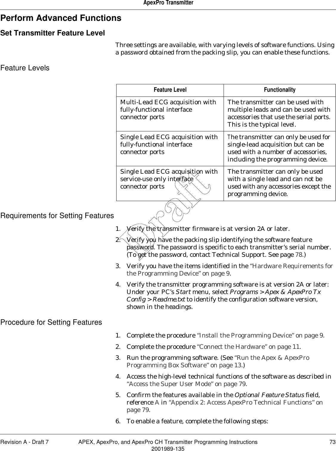 Revision A - Draft 7 APEX, ApexPro, and ApexPro CH Transmitter Programming Instructions 732001989-135ApexPro TransmitterPerform Advanced FunctionsSet Transmitter Feature LevelThree settings are available, with varying levels of software functions. Using a password obtained from the packing slip, you can enable these functions.Feature LevelsRequirements for Setting Features1. Verify the transmitter firmware is at version 2A or later.2. Verify you have the packing slip identifying the software feature password. The password is specific to each transmitter’s serial number. (To get the password, contact Technical Support. See page 78.) 3. Verify you have the items identified in the “Hardware Requirements for the Programming Device” on page 9.4. Verify the transmitter programming software is at version 2A or later: Under your PC’s Start menu, select Programs &gt; Apex &amp; ApexPro Tx Config &gt; Readme.txt to identify the configuration software version, shown in the headings.Procedure for Setting Features1. Complete the procedure “Install the Programming Device” on page 9.2. Complete the procedure “Connect the Hardware” on page 11.3. Run the programming software. (See “Run the Apex &amp; ApexPro Programming Box Software” on page 13.)4. Access the high-level technical functions of the software as described in “Access the Super User Mode” on page 79.5. Confirm the features available in the Optional Feature Status field, reference A in “Appendix 2: Access ApexPro Technical Functions” on page 79.6. To enable a feature, complete the following steps:Feature Level FunctionalityMulti-Lead ECG acquisition with fully-functional interface connector portsThe transmitter can be used with multiple leads and can be used with accessories that use the serial ports. This is the typical level.Single Lead ECG acquisition with fully-functional interface connector portsThe transmitter can only be used for single-lead acquisition but can be used with a number of accessories, including the programming device.Single Lead ECG acquisition with service-use only interface connector portsThe transmitter can only be used with a single lead and can not be used with any accessories except the programming device.Draft