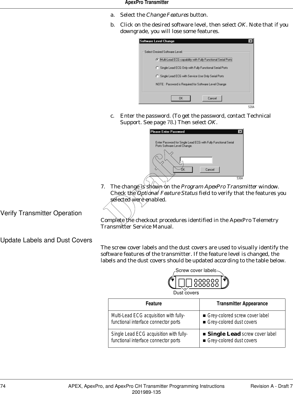 74 APEX, ApexPro, and ApexPro CH Transmitter Programming Instructions Revision A - Draft 72001989-135ApexPro Transmittera. Select the Change Features button.b. Click on the desired software level, then select OK. Note that if you downgrade, you will lose some features.c. Enter the password. (To get the password, contact Technical Support. See page 78.) Then select OK.7. The change is shown on the Program ApexPro Transmitter window. Check the Optional Feature Status field to verify that the features you selected were enabled.Verify Transmitter Operation Complete the checkout procedures identified in the ApexPro Telemetry Transmitter Service Manual.Update Labels and Dust Covers The screw cover labels and the dust covers are used to visually identify the software features of the transmitter. If the feature level is changed, the labels and the dust covers should be updated according to the table below. 520A530AFeature Transmitter AppearanceMulti-Lead ECG acquisition with fully-functional interface connector ports Grey-colored screw cover labelGrey-colored dust coversSingle Lead ECG acquisition with fully-functional interface connector ports Single Lead screw cover labelGrey-colored dust coversDust coversScrew cover labelsDraft