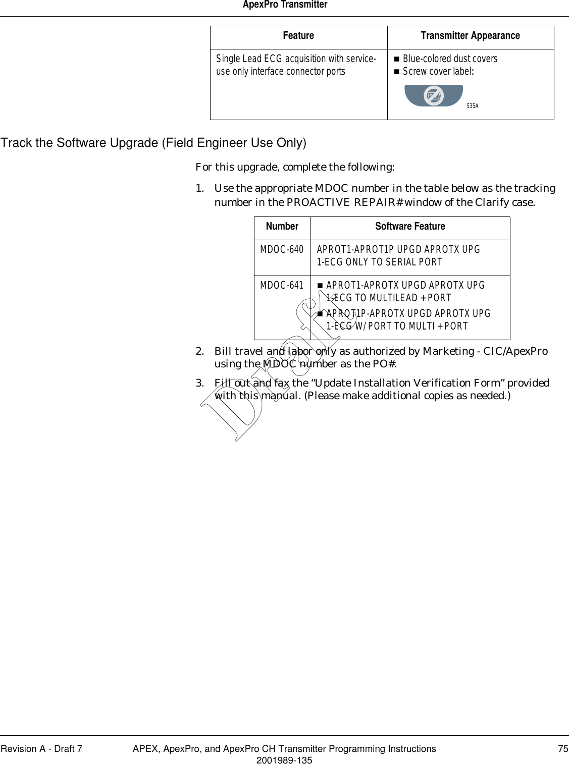 Revision A - Draft 7 APEX, ApexPro, and ApexPro CH Transmitter Programming Instructions 752001989-135ApexPro TransmitterTrack the Software Upgrade (Field Engineer Use Only)For this upgrade, complete the following:1. Use the appropriate MDOC number in the table below as the tracking number in the PROACTIVE REPAIR# window of the Clarify case. 2. Bill travel and labor only as authorized by Marketing - CIC/ApexPro using the MDOC number as the PO#.3. Fill out and fax the “Update Installation Verification Form” provided with this manual. (Please make additional copies as needed.)Single Lead ECG acquisition with service-use only interface connector ports Blue-colored dust coversScrew cover label:Feature Transmitter Appearance535ANumber Software FeatureMDOC-640 APROT1-APROT1P UPGD APROTX UPG 1-ECG ONLY TO SERIAL PORTMDOC-641 APROT1-APROTX UPGD APROTX UPG 1-ECG TO MULTILEAD + PORTAPROT1P-APROTX UPGD APROTX UPG 1-ECG W/ PORT TO MULTI + PORTDraft