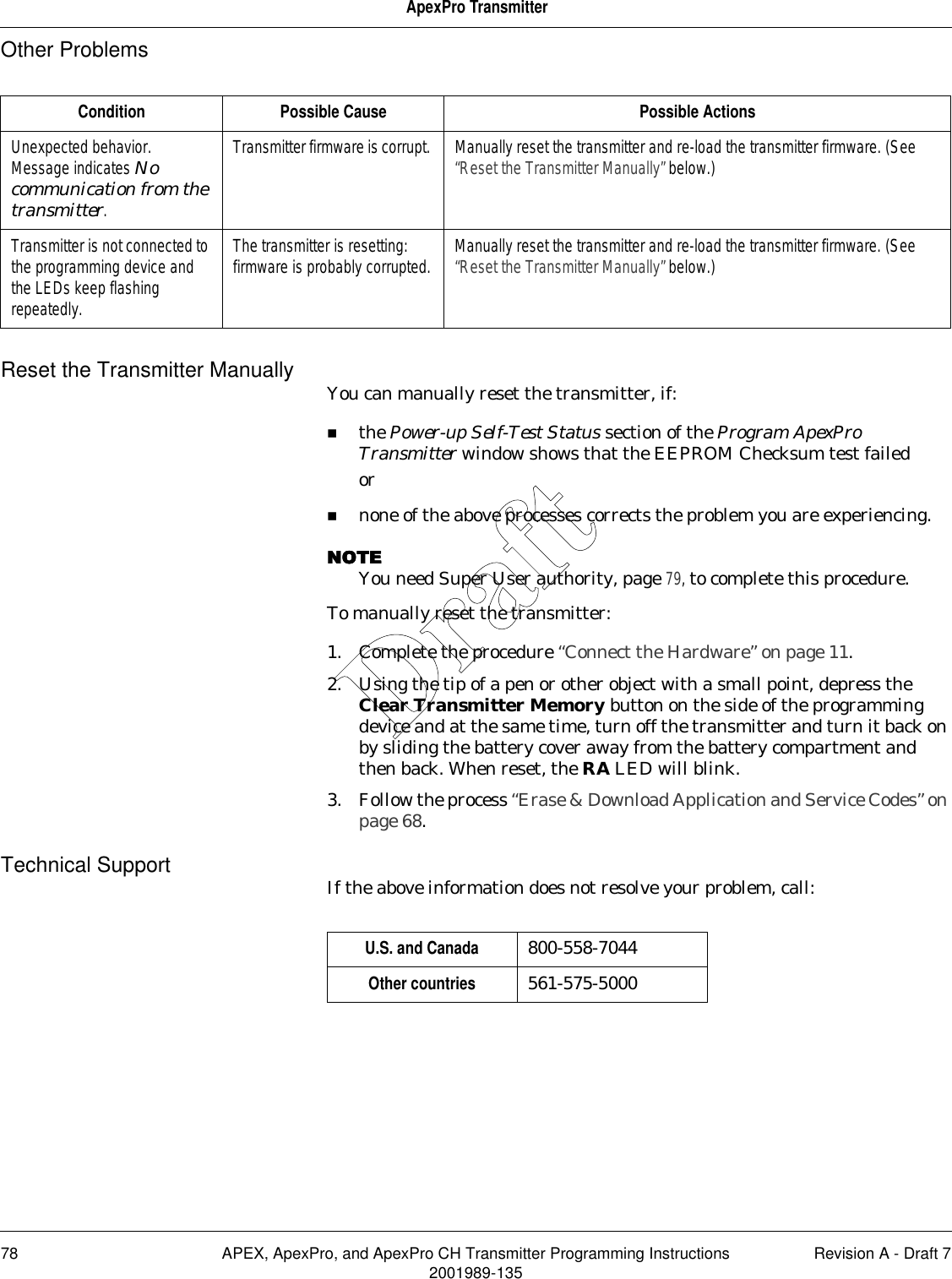 78 APEX, ApexPro, and ApexPro CH Transmitter Programming Instructions Revision A - Draft 72001989-135ApexPro TransmitterOther ProblemsReset the Transmitter Manually You can manually reset the transmitter, if:the Power-up Self-Test Status section of the Program ApexPro Transmitter window shows that the EEPROM Checksum test failedornone of the above processes corrects the problem you are experiencing.NOTENOTENOTENOTEYou need Super User authority, page 79, to complete this procedure.To manually reset the transmitter:1. Complete the procedure “Connect the Hardware” on page 11.2. Using the tip of a pen or other object with a small point, depress the Clear Transmitter Memory button on the side of the programming device and at the same time, turn off the transmitter and turn it back on by sliding the battery cover away from the battery compartment and then back. When reset, the RA LED will blink.3. Follow the process “Erase &amp; Download Application and Service Codes” on page 68.Technical Support If the above information does not resolve your problem, call:Condition Possible Cause Possible ActionsUnexpected behavior. Message indicates No communication from the transmitter.Transmitter firmware is corrupt.  Manually reset the transmitter and re-load the transmitter firmware. (See “Reset the Transmitter Manually” below.)Transmitter is not connected to the programming device and the LEDs keep flashing repeatedly.The transmitter is resetting: firmware is probably corrupted. Manually reset the transmitter and re-load the transmitter firmware. (See “Reset the Transmitter Manually” below.)U.S. and Canada 800-558-7044Other countries 561-575-5000Draft