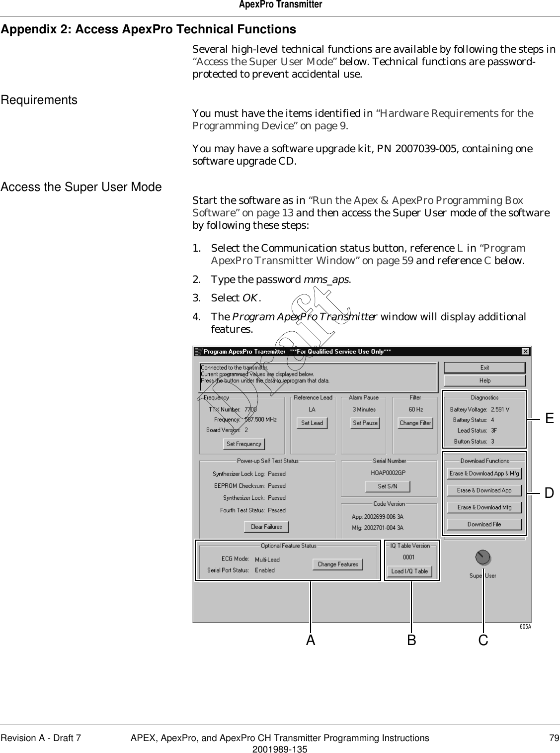 Revision A - Draft 7 APEX, ApexPro, and ApexPro CH Transmitter Programming Instructions 792001989-135ApexPro TransmitterAppendix 2: Access ApexPro Technical FunctionsSeveral high-level technical functions are available by following the steps in “Access the Super User Mode” below. Technical functions are password-protected to prevent accidental use.Requirements You must have the items identified in “Hardware Requirements for the Programming Device” on page 9.You may have a software upgrade kit, PN 2007039-005, containing one software upgrade CD.Access the Super User Mode Start the software as in “Run the Apex &amp; ApexPro Programming Box Software” on page 13 and then access the Super User mode of the software by following these steps:1. Select the Communication status button, reference L in “Program ApexPro Transmitter Window” on page 59 and reference C below.2. Type the password mms_aps.3. Select OK.4. The Program ApexPro Transmitter window will display additional features.605ACBADEDraft