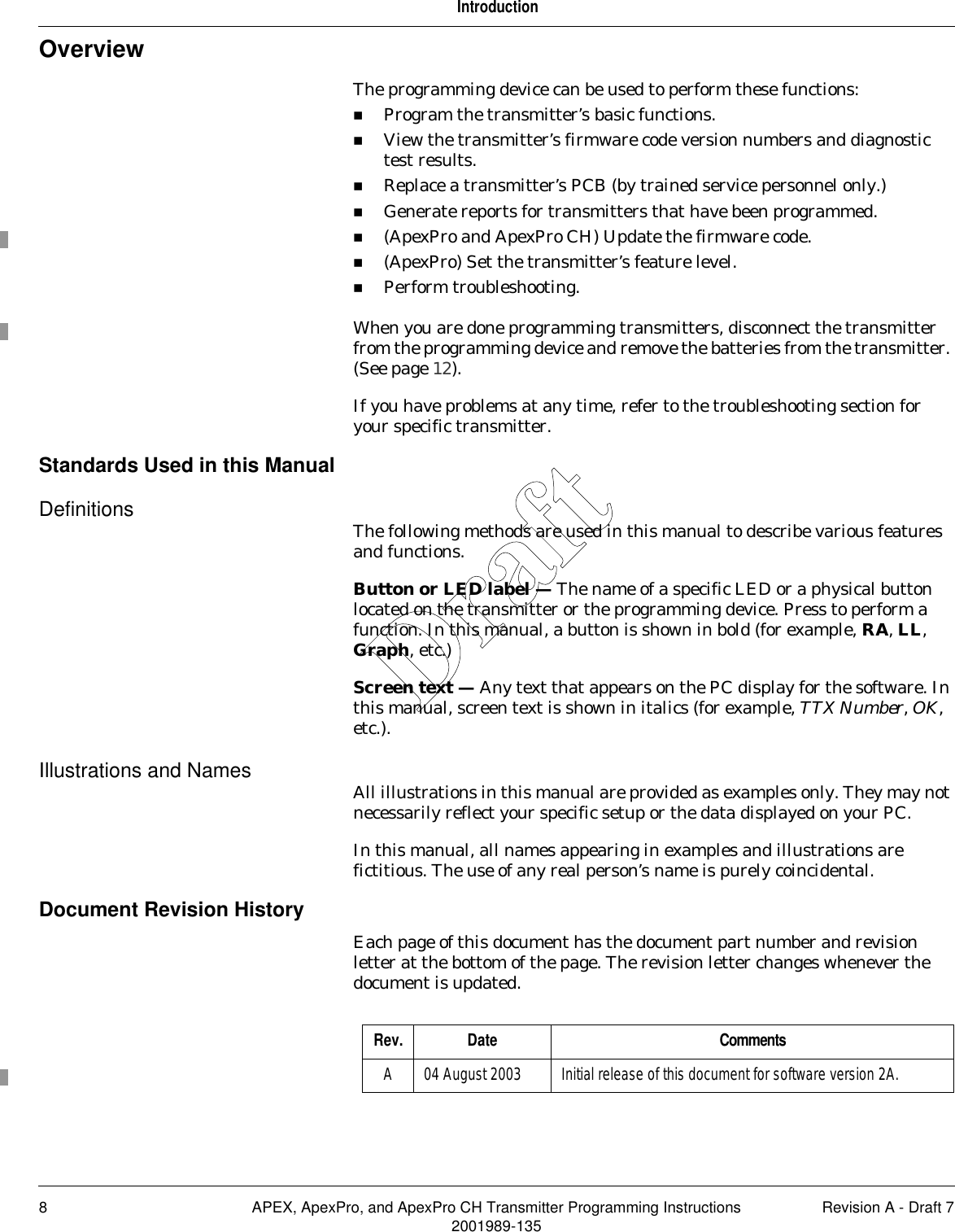 8 APEX, ApexPro, and ApexPro CH Transmitter Programming Instructions Revision A - Draft 72001989-135IntroductionOverviewThe programming device can be used to perform these functions:Program the transmitter’s basic functions.View the transmitter’s firmware code version numbers and diagnostic test results.Replace a transmitter’s PCB (by trained service personnel only.)Generate reports for transmitters that have been programmed.(ApexPro and ApexPro CH) Update the firmware code.(ApexPro) Set the transmitter’s feature level.Perform troubleshooting.When you are done programming transmitters, disconnect the transmitter from the programming device and remove the batteries from the transmitter. (See page 12).If you have problems at any time, refer to the troubleshooting section for your specific transmitter.Standards Used in this ManualDefinitions The following methods are used in this manual to describe various features and functions.Button or LED label — The name of a specific LED or a physical button located on the transmitter or the programming device. Press to perform a function. In this manual, a button is shown in bold (for example, RA, LL, Graph, etc.)Screen text — Any text that appears on the PC display for the software. In this manual, screen text is shown in italics (for example, TTX Number, OK, etc.).Illustrations and Names All illustrations in this manual are provided as examples only. They may not necessarily reflect your specific setup or the data displayed on your PC.In this manual, all names appearing in examples and illustrations are fictitious. The use of any real person’s name is purely coincidental.Document Revision HistoryEach page of this document has the document part number and revision letter at the bottom of the page. The revision letter changes whenever the document is updated.Rev. Date CommentsA 04 August 2003 Initial release of this document for software version 2A.Draft