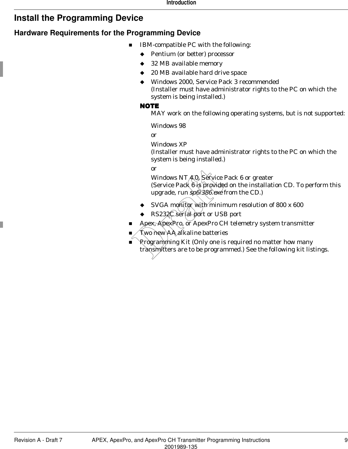 Revision A - Draft 7 APEX, ApexPro, and ApexPro CH Transmitter Programming Instructions 92001989-135IntroductionInstall the Programming DeviceHardware Requirements for the Programming DeviceIBM-compatible PC with the following:Pentium (or better) processor32 MB available memory20 MB available hard drive space Windows 2000, Service Pack 3 recommended(Installer must have administrator rights to the PC on which the system is being installed.)NOTENOTENOTENOTEMAY work on the following operating systems, but is not supported:Windows 98orWindows XP(Installer must have administrator rights to the PC on which the system is being installed.)orWindows NT 4.0, Service Pack 6 or greater(Service Pack 6 is provided on the installation CD. To perform this upgrade, run sp6i386.exe from the CD.)SVGA monitor with minimum resolution of 800 x 600RS232C serial port or USB portApex, ApexPro, or ApexPro CH telemetry system transmitterTwo new AA alkaline batteriesProgramming Kit (Only one is required no matter how many transmitters are to be programmed.) See the following kit listings.Draft