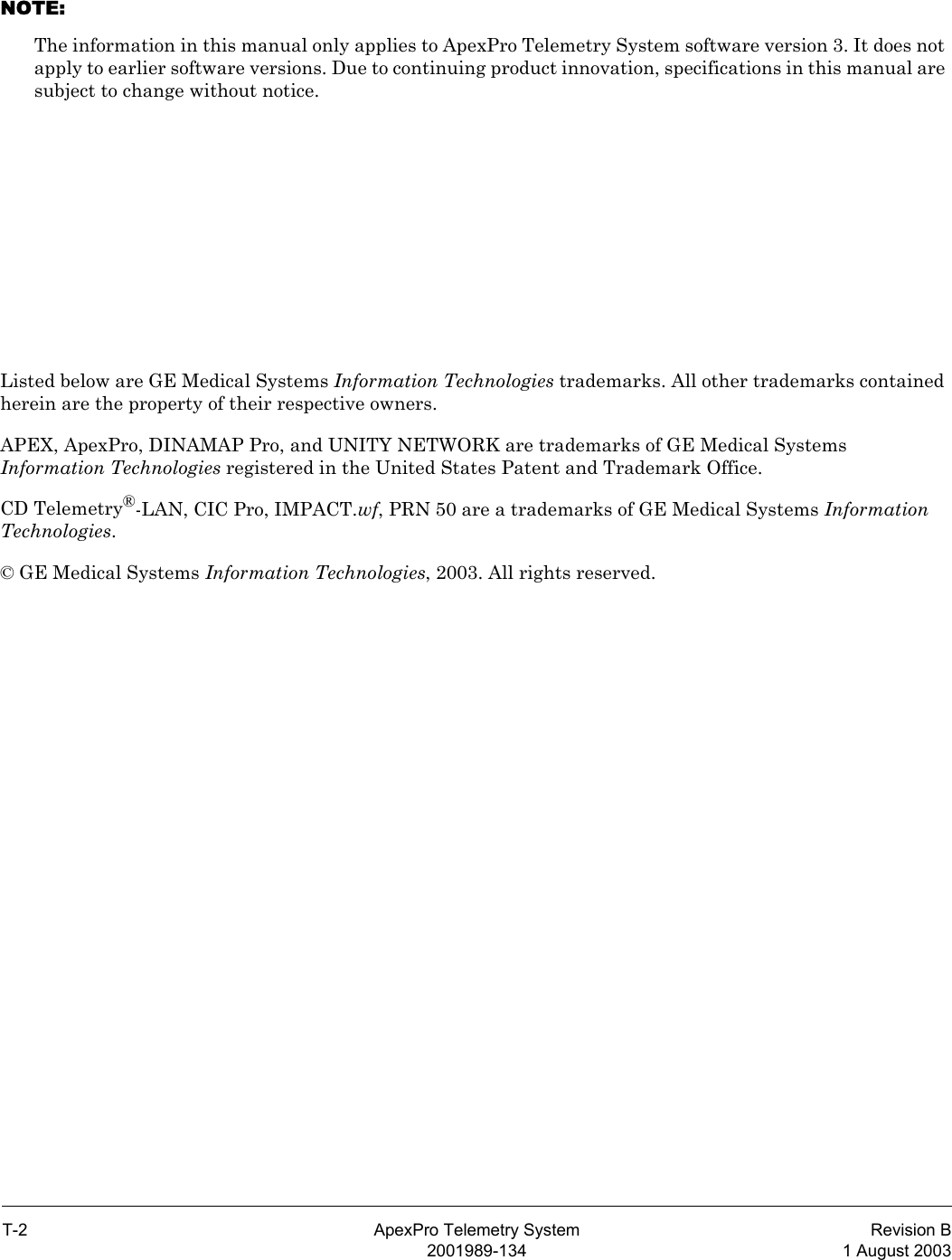 T-2 ApexPro Telemetry System Revision B2001989-134 1 August 2003NOTE: The information in this manual only applies to ApexPro Telemetry System software version 3. It does not apply to earlier software versions. Due to continuing product innovation, specifications in this manual are subject to change without notice.Listed below are GE Medical Systems Information Technologies trademarks. All other trademarks contained herein are the property of their respective owners.APEX, ApexPro, DINAMAP Pro, and UNITY NETWORK are trademarks of GE Medical Systems Information Technologies registered in the United States Patent and Trademark Office.CD Telemetry®-LAN, CIC Pro, IMPACT.wf, PRN 50 are a trademarks of GE Medical Systems Information Technologies.© GE Medical Systems Information Technologies, 2003. All rights reserved.