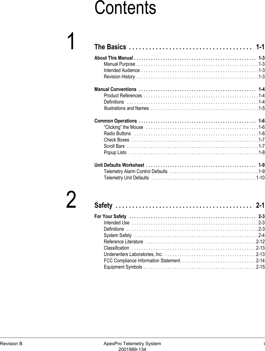 Revision B ApexPro Telemetry System i2001989-134Contents1The Basics  . . . . . . . . . . . . . . . . . . . . . . . . . . . . . . . . . . . . .   1-1About This Manual . . . . . . . . . . . . . . . . . . . . . . . . . . . . . . . . . . . . . . . . . . . . . . . . . . .   1-3Manual Purpose . . . . . . . . . . . . . . . . . . . . . . . . . . . . . . . . . . . . . . . . . . . . . . . . . . . 1-3Intended Audience . . . . . . . . . . . . . . . . . . . . . . . . . . . . . . . . . . . . . . . . . . . . . . . . .1-3Revision History . . . . . . . . . . . . . . . . . . . . . . . . . . . . . . . . . . . . . . . . . . . . . . . . . . .1-3Manual Conventions  . . . . . . . . . . . . . . . . . . . . . . . . . . . . . . . . . . . . . . . . . . . . . . . . .   1-4Product References  . . . . . . . . . . . . . . . . . . . . . . . . . . . . . . . . . . . . . . . . . . . . . . . . 1-4Definitions   . . . . . . . . . . . . . . . . . . . . . . . . . . . . . . . . . . . . . . . . . . . . . . . . . . . . . . . 1-4Illustrations and Names  . . . . . . . . . . . . . . . . . . . . . . . . . . . . . . . . . . . . . . . . . . . . . 1-5Common Operations  . . . . . . . . . . . . . . . . . . . . . . . . . . . . . . . . . . . . . . . . . . . . . . . . .   1-6“Clicking” the Mouse   . . . . . . . . . . . . . . . . . . . . . . . . . . . . . . . . . . . . . . . . . . . . . . . 1-6Radio Buttons   . . . . . . . . . . . . . . . . . . . . . . . . . . . . . . . . . . . . . . . . . . . . . . . . . . . . 1-6Check Boxes  . . . . . . . . . . . . . . . . . . . . . . . . . . . . . . . . . . . . . . . . . . . . . . . . . . . . . 1-7Scroll Bars  . . . . . . . . . . . . . . . . . . . . . . . . . . . . . . . . . . . . . . . . . . . . . . . . . . . . . . . 1-7Popup Lists   . . . . . . . . . . . . . . . . . . . . . . . . . . . . . . . . . . . . . . . . . . . . . . . . . . . . . . 1-8Unit Defaults Worksheet  . . . . . . . . . . . . . . . . . . . . . . . . . . . . . . . . . . . . . . . . . . . . . .   1-9Telemetry Alarm Control Defaults  . . . . . . . . . . . . . . . . . . . . . . . . . . . . . . . . . . . . . 1-9Telemetry Unit Defaults    . . . . . . . . . . . . . . . . . . . . . . . . . . . . . . . . . . . . . . . . . . . 1-102Safety  . . . . . . . . . . . . . . . . . . . . . . . . . . . . . . . . . . . . . . . . .   2-1For Your Safety   . . . . . . . . . . . . . . . . . . . . . . . . . . . . . . . . . . . . . . . . . . . . . . . . . . . . .   2-3Intended Use  . . . . . . . . . . . . . . . . . . . . . . . . . . . . . . . . . . . . . . . . . . . . . . . . . . . . . 2-3Definitions   . . . . . . . . . . . . . . . . . . . . . . . . . . . . . . . . . . . . . . . . . . . . . . . . . . . . . . . 2-3System Safety  . . . . . . . . . . . . . . . . . . . . . . . . . . . . . . . . . . . . . . . . . . . . . . . . . . . . 2-4Reference Literature   . . . . . . . . . . . . . . . . . . . . . . . . . . . . . . . . . . . . . . . . . . . . . . 2-12Classification  . . . . . . . . . . . . . . . . . . . . . . . . . . . . . . . . . . . . . . . . . . . . . . . . . . . . 2-13Underwriters Laboratories, Inc.  . . . . . . . . . . . . . . . . . . . . . . . . . . . . . . . . . . . . . . 2-13FCC Compliance Information Statement  . . . . . . . . . . . . . . . . . . . . . . . . . . . . . . . 2-14Equipment Symbols . . . . . . . . . . . . . . . . . . . . . . . . . . . . . . . . . . . . . . . . . . . . . . . 2-15