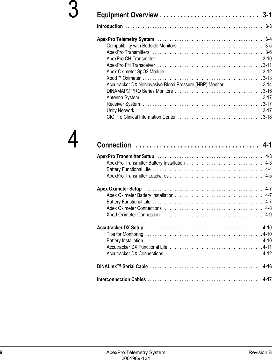 ii ApexPro Telemetry System Revision B2001989-1343Equipment Overview . . . . . . . . . . . . . . . . . . . . . . . . . . . . .   3-1Introduction  . . . . . . . . . . . . . . . . . . . . . . . . . . . . . . . . . . . . . . . . . . . . . . . . . . . . . . . .   3-3ApexPro Telemetry System   . . . . . . . . . . . . . . . . . . . . . . . . . . . . . . . . . . . . . . . . . . .   3-4Compatibility with Bedside Monitors   . . . . . . . . . . . . . . . . . . . . . . . . . . . . . . . . . . . 3-5ApexPro Transmitters   . . . . . . . . . . . . . . . . . . . . . . . . . . . . . . . . . . . . . . . . . . . . . . 3-6ApexPro CH Transmitter  . . . . . . . . . . . . . . . . . . . . . . . . . . . . . . . . . . . . . . . . . . . 3-10ApexPro FH Transceiver  . . . . . . . . . . . . . . . . . . . . . . . . . . . . . . . . . . . . . . . . . . . 3-11Apex Oximeter SpO2 Module   . . . . . . . . . . . . . . . . . . . . . . . . . . . . . . . . . . . . . . . 3-12Xpod™ Oximeter  . . . . . . . . . . . . . . . . . . . . . . . . . . . . . . . . . . . . . . . . . . . . . . . . . 3-13Accutracker DX Noninvasive Blood Pressure (NBP) Monitor  . . . . . . . . . . . . . . . 3-14DINAMAP® PRO Series Monitors  . . . . . . . . . . . . . . . . . . . . . . . . . . . . . . . . . . . . 3-16Antenna System . . . . . . . . . . . . . . . . . . . . . . . . . . . . . . . . . . . . . . . . . . . . . . . . . . 3-17Receiver System  . . . . . . . . . . . . . . . . . . . . . . . . . . . . . . . . . . . . . . . . . . . . . . . . . 3-17Unity Network . . . . . . . . . . . . . . . . . . . . . . . . . . . . . . . . . . . . . . . . . . . . . . . . . . . . 3-17CIC Pro Clinical Information Center . . . . . . . . . . . . . . . . . . . . . . . . . . . . . . . . . . . 3-184Connection   . . . . . . . . . . . . . . . . . . . . . . . . . . . . . . . . . . . .   4-1ApexPro Transmitter Setup   . . . . . . . . . . . . . . . . . . . . . . . . . . . . . . . . . . . . . . . . . . .   4-3ApexPro Transmitter Battery Installation  . . . . . . . . . . . . . . . . . . . . . . . . . . . . . . . . 4-3Battery Functional Life  . . . . . . . . . . . . . . . . . . . . . . . . . . . . . . . . . . . . . . . . . . . . . . 4-4ApexPro Transmitter Leadwires . . . . . . . . . . . . . . . . . . . . . . . . . . . . . . . . . . . . . . . 4-5Apex Oximeter Setup   . . . . . . . . . . . . . . . . . . . . . . . . . . . . . . . . . . . . . . . . . . . . . . . .   4-7Apex Oximeter Battery Installation . . . . . . . . . . . . . . . . . . . . . . . . . . . . . . . . . . . . . 4-7Battery Functional Life  . . . . . . . . . . . . . . . . . . . . . . . . . . . . . . . . . . . . . . . . . . . . . . 4-7Apex Oximeter Connections   . . . . . . . . . . . . . . . . . . . . . . . . . . . . . . . . . . . . . . . . . 4-8Xpod Oximeter Connection  . . . . . . . . . . . . . . . . . . . . . . . . . . . . . . . . . . . . . . . . . . 4-9Accutracker DX Setup . . . . . . . . . . . . . . . . . . . . . . . . . . . . . . . . . . . . . . . . . . . . . . .   4-10Tips for Monitoring  . . . . . . . . . . . . . . . . . . . . . . . . . . . . . . . . . . . . . . . . . . . . . . . . 4-10Battery Installation  . . . . . . . . . . . . . . . . . . . . . . . . . . . . . . . . . . . . . . . . . . . . . . . . 4-10Accutracker DX Functional Life  . . . . . . . . . . . . . . . . . . . . . . . . . . . . . . . . . . . . . . 4-11Accutracker DX Connections . . . . . . . . . . . . . . . . . . . . . . . . . . . . . . . . . . . . . . . . 4-12DINALink™ Serial Cable  . . . . . . . . . . . . . . . . . . . . . . . . . . . . . . . . . . . . . . . . . . . . .   4-16Interconnection Cables  . . . . . . . . . . . . . . . . . . . . . . . . . . . . . . . . . . . . . . . . . . . . . .   4-17