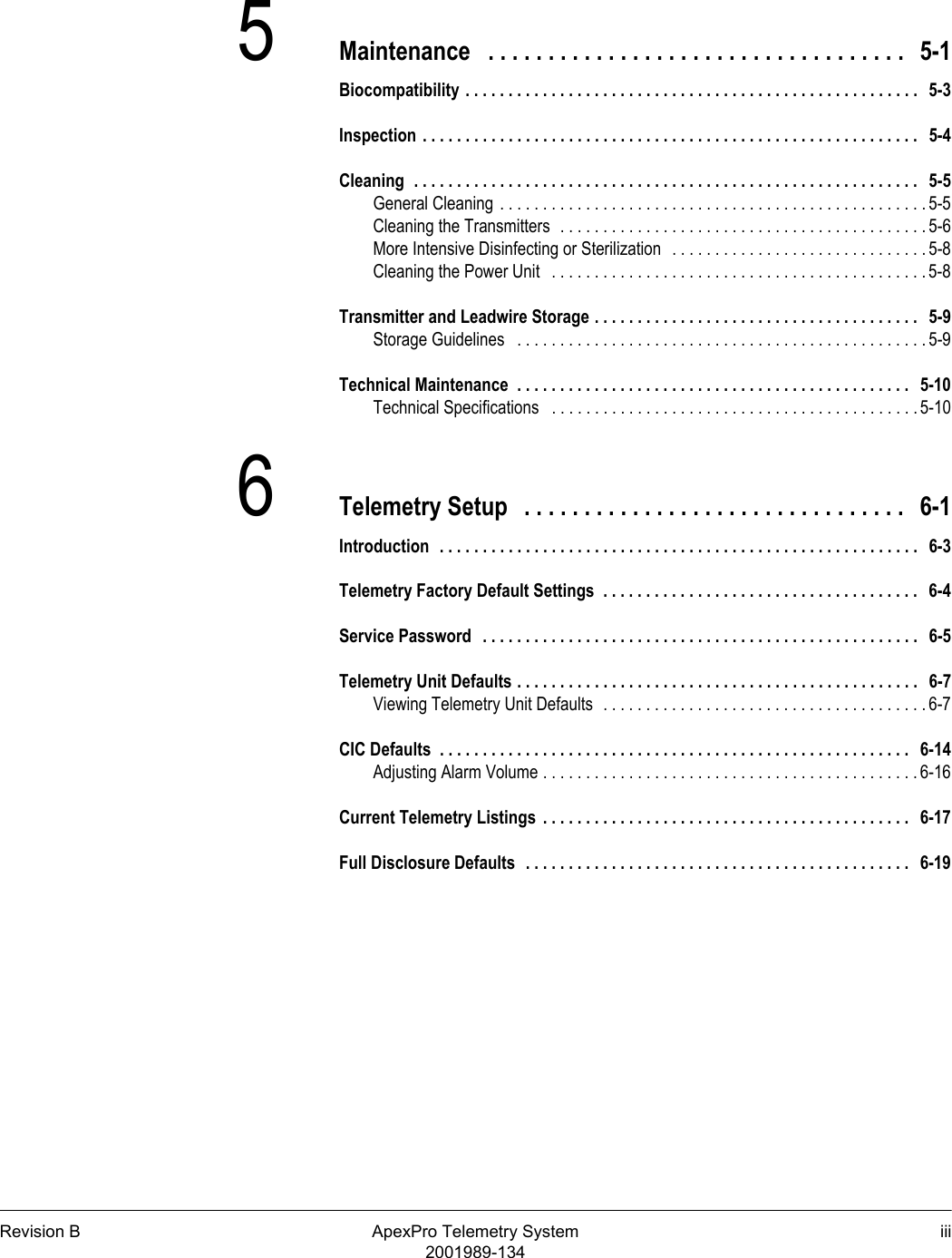 Revision B ApexPro Telemetry System iii2001989-1345Maintenance   . . . . . . . . . . . . . . . . . . . . . . . . . . . . . . . . . . .   5-1Biocompatibility . . . . . . . . . . . . . . . . . . . . . . . . . . . . . . . . . . . . . . . . . . . . . . . . . . . . .   5-3Inspection . . . . . . . . . . . . . . . . . . . . . . . . . . . . . . . . . . . . . . . . . . . . . . . . . . . . . . . . . .   5-4Cleaning  . . . . . . . . . . . . . . . . . . . . . . . . . . . . . . . . . . . . . . . . . . . . . . . . . . . . . . . . . . .  5-5General Cleaning . . . . . . . . . . . . . . . . . . . . . . . . . . . . . . . . . . . . . . . . . . . . . . . . . . 5-5Cleaning the Transmitters  . . . . . . . . . . . . . . . . . . . . . . . . . . . . . . . . . . . . . . . . . . . 5-6More Intensive Disinfecting or Sterilization   . . . . . . . . . . . . . . . . . . . . . . . . . . . . . . 5-8Cleaning the Power Unit   . . . . . . . . . . . . . . . . . . . . . . . . . . . . . . . . . . . . . . . . . . . . 5-8Transmitter and Leadwire Storage . . . . . . . . . . . . . . . . . . . . . . . . . . . . . . . . . . . . . .   5-9Storage Guidelines   . . . . . . . . . . . . . . . . . . . . . . . . . . . . . . . . . . . . . . . . . . . . . . . . 5-9Technical Maintenance  . . . . . . . . . . . . . . . . . . . . . . . . . . . . . . . . . . . . . . . . . . . . . .   5-10Technical Specifications   . . . . . . . . . . . . . . . . . . . . . . . . . . . . . . . . . . . . . . . . . . . 5-106Telemetry Setup   . . . . . . . . . . . . . . . . . . . . . . . . . . . . . . . .   6-1Introduction  . . . . . . . . . . . . . . . . . . . . . . . . . . . . . . . . . . . . . . . . . . . . . . . . . . . . . . . .   6-3Telemetry Factory Default Settings  . . . . . . . . . . . . . . . . . . . . . . . . . . . . . . . . . . . . .   6-4Service Password   . . . . . . . . . . . . . . . . . . . . . . . . . . . . . . . . . . . . . . . . . . . . . . . . . . .   6-5Telemetry Unit Defaults . . . . . . . . . . . . . . . . . . . . . . . . . . . . . . . . . . . . . . . . . . . . . . .   6-7Viewing Telemetry Unit Defaults  . . . . . . . . . . . . . . . . . . . . . . . . . . . . . . . . . . . . . . 6-7CIC Defaults  . . . . . . . . . . . . . . . . . . . . . . . . . . . . . . . . . . . . . . . . . . . . . . . . . . . . . . .   6-14Adjusting Alarm Volume . . . . . . . . . . . . . . . . . . . . . . . . . . . . . . . . . . . . . . . . . . . . 6-16Current Telemetry Listings  . . . . . . . . . . . . . . . . . . . . . . . . . . . . . . . . . . . . . . . . . . .   6-17Full Disclosure Defaults  . . . . . . . . . . . . . . . . . . . . . . . . . . . . . . . . . . . . . . . . . . . . .   6-19