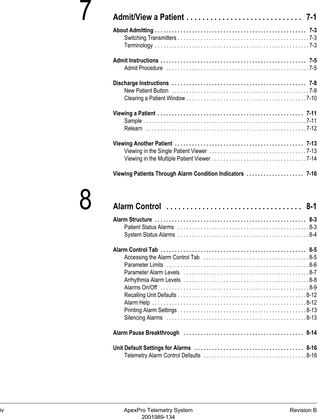 iv ApexPro Telemetry System Revision B2001989-1347Admit/View a Patient . . . . . . . . . . . . . . . . . . . . . . . . . . . . .   7-1About Admitting . . . . . . . . . . . . . . . . . . . . . . . . . . . . . . . . . . . . . . . . . . . . . . . . . . . . .   7-3Switching Transmitters . . . . . . . . . . . . . . . . . . . . . . . . . . . . . . . . . . . . . . . . . . . . . . 7-3Terminology  . . . . . . . . . . . . . . . . . . . . . . . . . . . . . . . . . . . . . . . . . . . . . . . . . . . . . . 7-3Admit Instructions  . . . . . . . . . . . . . . . . . . . . . . . . . . . . . . . . . . . . . . . . . . . . . . . . . . .   7-5Admit Procedure   . . . . . . . . . . . . . . . . . . . . . . . . . . . . . . . . . . . . . . . . . . . . . . . . . . 7-5Discharge Instructions  . . . . . . . . . . . . . . . . . . . . . . . . . . . . . . . . . . . . . . . . . . . . . . .   7-8New Patient Button   . . . . . . . . . . . . . . . . . . . . . . . . . . . . . . . . . . . . . . . . . . . . . . . . 7-9Clearing a Patient Window . . . . . . . . . . . . . . . . . . . . . . . . . . . . . . . . . . . . . . . . . . 7-10Viewing a Patient  . . . . . . . . . . . . . . . . . . . . . . . . . . . . . . . . . . . . . . . . . . . . . . . . . . .   7-11Sample . . . . . . . . . . . . . . . . . . . . . . . . . . . . . . . . . . . . . . . . . . . . . . . . . . . . . . . . . 7-11Relearn   . . . . . . . . . . . . . . . . . . . . . . . . . . . . . . . . . . . . . . . . . . . . . . . . . . . . . . . . 7-12Viewing Another Patient  . . . . . . . . . . . . . . . . . . . . . . . . . . . . . . . . . . . . . . . . . . . . .   7-13Viewing in the Single Patient Viewer  . . . . . . . . . . . . . . . . . . . . . . . . . . . . . . . . . . 7-13Viewing in the Multiple Patient Viewer . . . . . . . . . . . . . . . . . . . . . . . . . . . . . . . . . 7-14Viewing Patients Through Alarm Condition Indicators  . . . . . . . . . . . . . . . . . . . .   7-168Alarm Control   . . . . . . . . . . . . . . . . . . . . . . . . . . . . . . . . . .   8-1Alarm Structure  . . . . . . . . . . . . . . . . . . . . . . . . . . . . . . . . . . . . . . . . . . . . . . . . . . . . .   8-3Patient Status Alarms   . . . . . . . . . . . . . . . . . . . . . . . . . . . . . . . . . . . . . . . . . . . . . . 8-3System Status Alarms  . . . . . . . . . . . . . . . . . . . . . . . . . . . . . . . . . . . . . . . . . . . . . . 8-4Alarm Control Tab  . . . . . . . . . . . . . . . . . . . . . . . . . . . . . . . . . . . . . . . . . . . . . . . . . . .   8-5Accessing the Alarm Control Tab   . . . . . . . . . . . . . . . . . . . . . . . . . . . . . . . . . . . . . 8-5Parameter Limits  . . . . . . . . . . . . . . . . . . . . . . . . . . . . . . . . . . . . . . . . . . . . . . . . . . 8-6Parameter Alarm Levels   . . . . . . . . . . . . . . . . . . . . . . . . . . . . . . . . . . . . . . . . . . . . 8-7Arrhythmia Alarm Levels  . . . . . . . . . . . . . . . . . . . . . . . . . . . . . . . . . . . . . . . . . . . . 8-8Alarms On/Off   . . . . . . . . . . . . . . . . . . . . . . . . . . . . . . . . . . . . . . . . . . . . . . . . . . . . 8-9Recalling Unit Defaults . . . . . . . . . . . . . . . . . . . . . . . . . . . . . . . . . . . . . . . . . . . . . 8-12Alarm Help  . . . . . . . . . . . . . . . . . . . . . . . . . . . . . . . . . . . . . . . . . . . . . . . . . . . . . . 8-12Printing Alarm Settings   . . . . . . . . . . . . . . . . . . . . . . . . . . . . . . . . . . . . . . . . . . . . 8-13Silencing Alarms   . . . . . . . . . . . . . . . . . . . . . . . . . . . . . . . . . . . . . . . . . . . . . . . . . 8-13Alarm Pause Breakthrough   . . . . . . . . . . . . . . . . . . . . . . . . . . . . . . . . . . . . . . . . . .   8-14Unit Default Settings for Alarms   . . . . . . . . . . . . . . . . . . . . . . . . . . . . . . . . . . . . . .   8-16Telemetry Alarm Control Defaults  . . . . . . . . . . . . . . . . . . . . . . . . . . . . . . . . . . . . 8-16